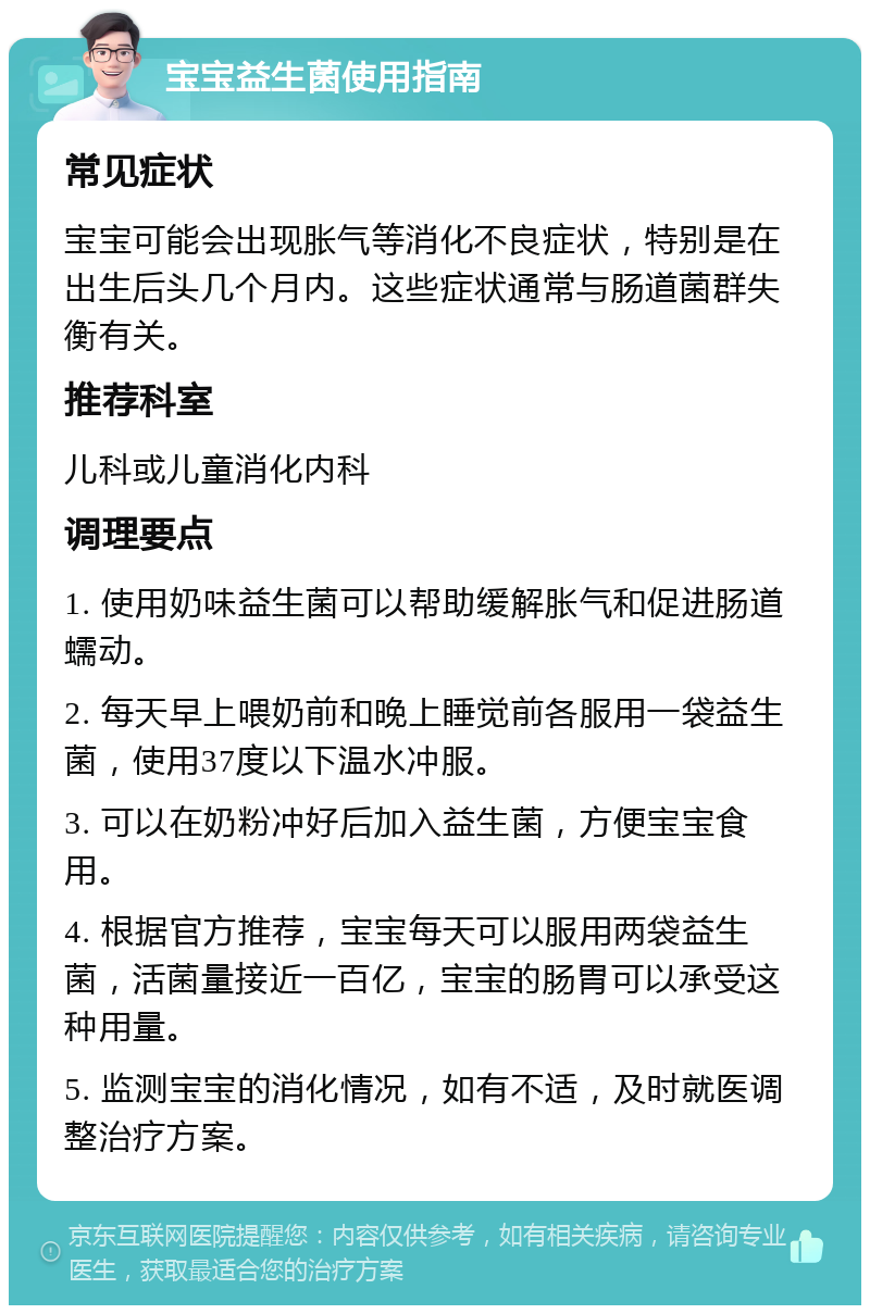 宝宝益生菌使用指南 常见症状 宝宝可能会出现胀气等消化不良症状，特别是在出生后头几个月内。这些症状通常与肠道菌群失衡有关。 推荐科室 儿科或儿童消化内科 调理要点 1. 使用奶味益生菌可以帮助缓解胀气和促进肠道蠕动。 2. 每天早上喂奶前和晚上睡觉前各服用一袋益生菌，使用37度以下温水冲服。 3. 可以在奶粉冲好后加入益生菌，方便宝宝食用。 4. 根据官方推荐，宝宝每天可以服用两袋益生菌，活菌量接近一百亿，宝宝的肠胃可以承受这种用量。 5. 监测宝宝的消化情况，如有不适，及时就医调整治疗方案。