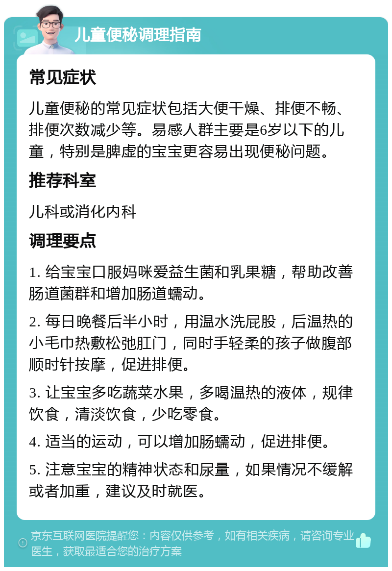 儿童便秘调理指南 常见症状 儿童便秘的常见症状包括大便干燥、排便不畅、排便次数减少等。易感人群主要是6岁以下的儿童，特别是脾虚的宝宝更容易出现便秘问题。 推荐科室 儿科或消化内科 调理要点 1. 给宝宝口服妈咪爱益生菌和乳果糖，帮助改善肠道菌群和增加肠道蠕动。 2. 每日晚餐后半小时，用温水洗屁股，后温热的小毛巾热敷松弛肛门，同时手轻柔的孩子做腹部顺时针按摩，促进排便。 3. 让宝宝多吃蔬菜水果，多喝温热的液体，规律饮食，清淡饮食，少吃零食。 4. 适当的运动，可以增加肠蠕动，促进排便。 5. 注意宝宝的精神状态和尿量，如果情况不缓解或者加重，建议及时就医。