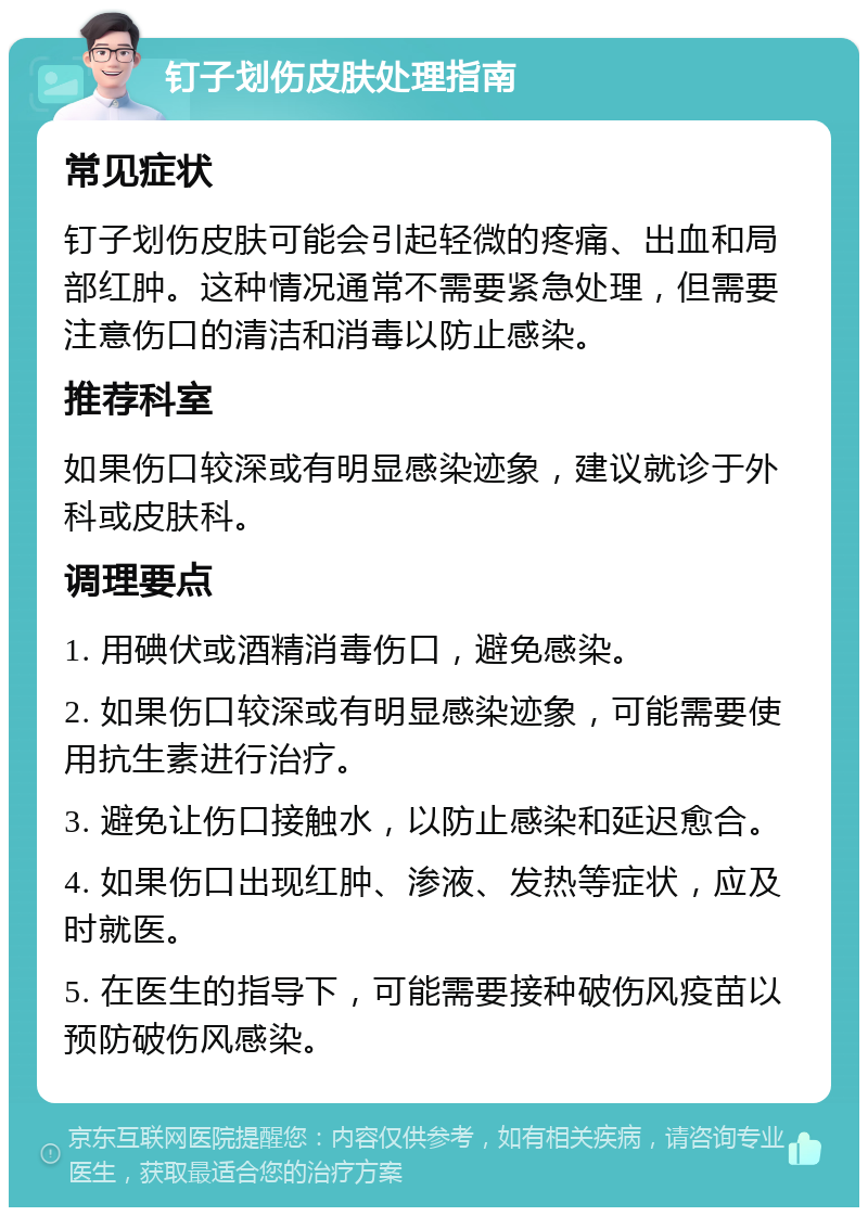 钉子划伤皮肤处理指南 常见症状 钉子划伤皮肤可能会引起轻微的疼痛、出血和局部红肿。这种情况通常不需要紧急处理，但需要注意伤口的清洁和消毒以防止感染。 推荐科室 如果伤口较深或有明显感染迹象，建议就诊于外科或皮肤科。 调理要点 1. 用碘伏或酒精消毒伤口，避免感染。 2. 如果伤口较深或有明显感染迹象，可能需要使用抗生素进行治疗。 3. 避免让伤口接触水，以防止感染和延迟愈合。 4. 如果伤口出现红肿、渗液、发热等症状，应及时就医。 5. 在医生的指导下，可能需要接种破伤风疫苗以预防破伤风感染。