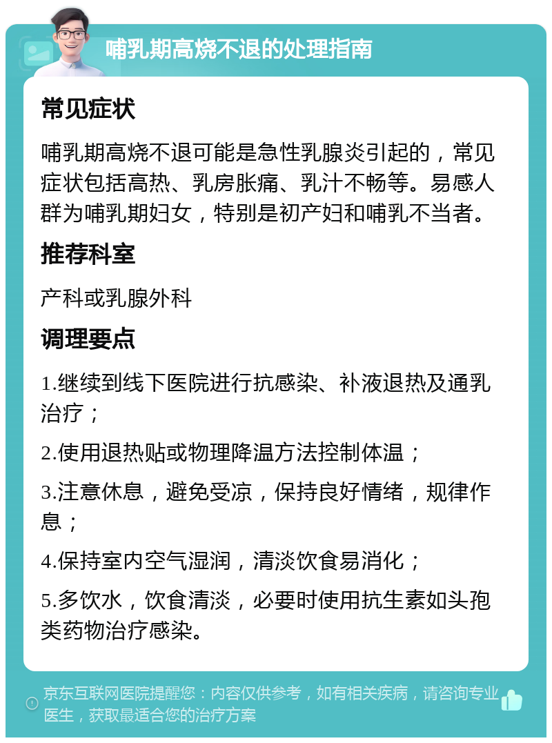 哺乳期高烧不退的处理指南 常见症状 哺乳期高烧不退可能是急性乳腺炎引起的，常见症状包括高热、乳房胀痛、乳汁不畅等。易感人群为哺乳期妇女，特别是初产妇和哺乳不当者。 推荐科室 产科或乳腺外科 调理要点 1.继续到线下医院进行抗感染、补液退热及通乳治疗； 2.使用退热贴或物理降温方法控制体温； 3.注意休息，避免受凉，保持良好情绪，规律作息； 4.保持室内空气湿润，清淡饮食易消化； 5.多饮水，饮食清淡，必要时使用抗生素如头孢类药物治疗感染。