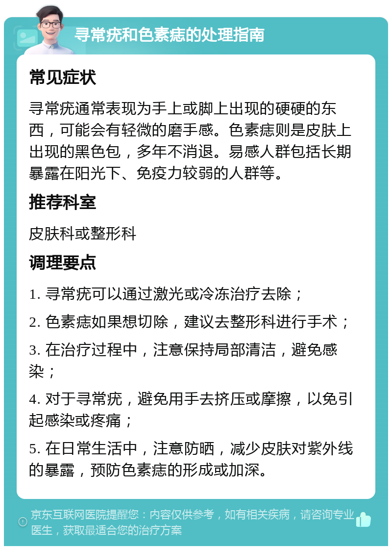 寻常疣和色素痣的处理指南 常见症状 寻常疣通常表现为手上或脚上出现的硬硬的东西，可能会有轻微的磨手感。色素痣则是皮肤上出现的黑色包，多年不消退。易感人群包括长期暴露在阳光下、免疫力较弱的人群等。 推荐科室 皮肤科或整形科 调理要点 1. 寻常疣可以通过激光或冷冻治疗去除； 2. 色素痣如果想切除，建议去整形科进行手术； 3. 在治疗过程中，注意保持局部清洁，避免感染； 4. 对于寻常疣，避免用手去挤压或摩擦，以免引起感染或疼痛； 5. 在日常生活中，注意防晒，减少皮肤对紫外线的暴露，预防色素痣的形成或加深。