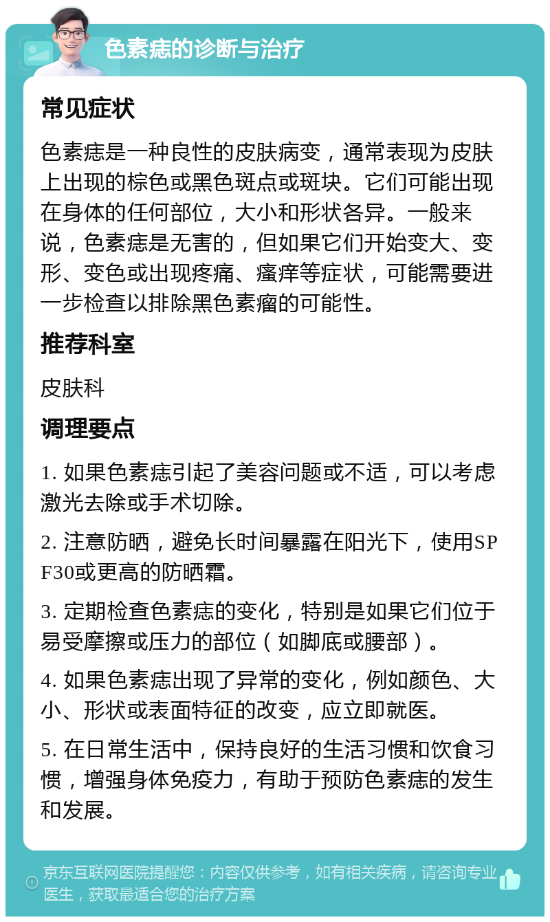 色素痣的诊断与治疗 常见症状 色素痣是一种良性的皮肤病变，通常表现为皮肤上出现的棕色或黑色斑点或斑块。它们可能出现在身体的任何部位，大小和形状各异。一般来说，色素痣是无害的，但如果它们开始变大、变形、变色或出现疼痛、瘙痒等症状，可能需要进一步检查以排除黑色素瘤的可能性。 推荐科室 皮肤科 调理要点 1. 如果色素痣引起了美容问题或不适，可以考虑激光去除或手术切除。 2. 注意防晒，避免长时间暴露在阳光下，使用SPF30或更高的防晒霜。 3. 定期检查色素痣的变化，特别是如果它们位于易受摩擦或压力的部位（如脚底或腰部）。 4. 如果色素痣出现了异常的变化，例如颜色、大小、形状或表面特征的改变，应立即就医。 5. 在日常生活中，保持良好的生活习惯和饮食习惯，增强身体免疫力，有助于预防色素痣的发生和发展。