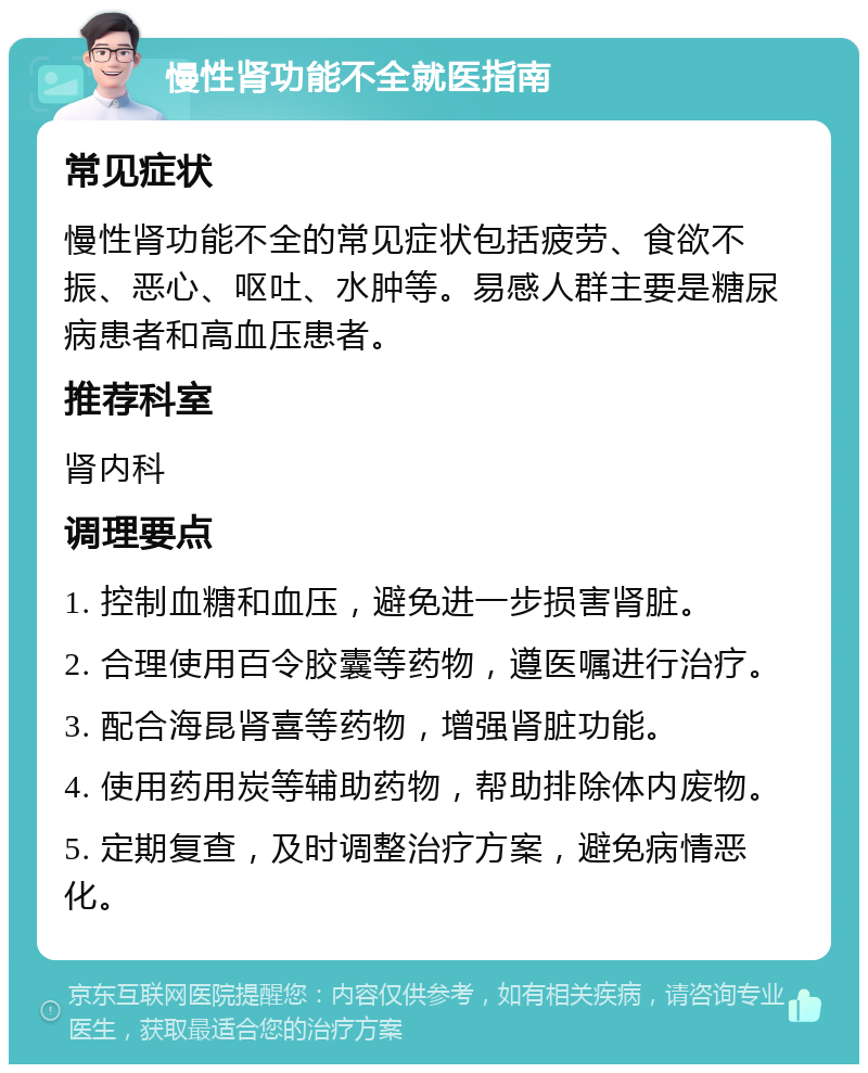 慢性肾功能不全就医指南 常见症状 慢性肾功能不全的常见症状包括疲劳、食欲不振、恶心、呕吐、水肿等。易感人群主要是糖尿病患者和高血压患者。 推荐科室 肾内科 调理要点 1. 控制血糖和血压，避免进一步损害肾脏。 2. 合理使用百令胶囊等药物，遵医嘱进行治疗。 3. 配合海昆肾喜等药物，增强肾脏功能。 4. 使用药用炭等辅助药物，帮助排除体内废物。 5. 定期复查，及时调整治疗方案，避免病情恶化。