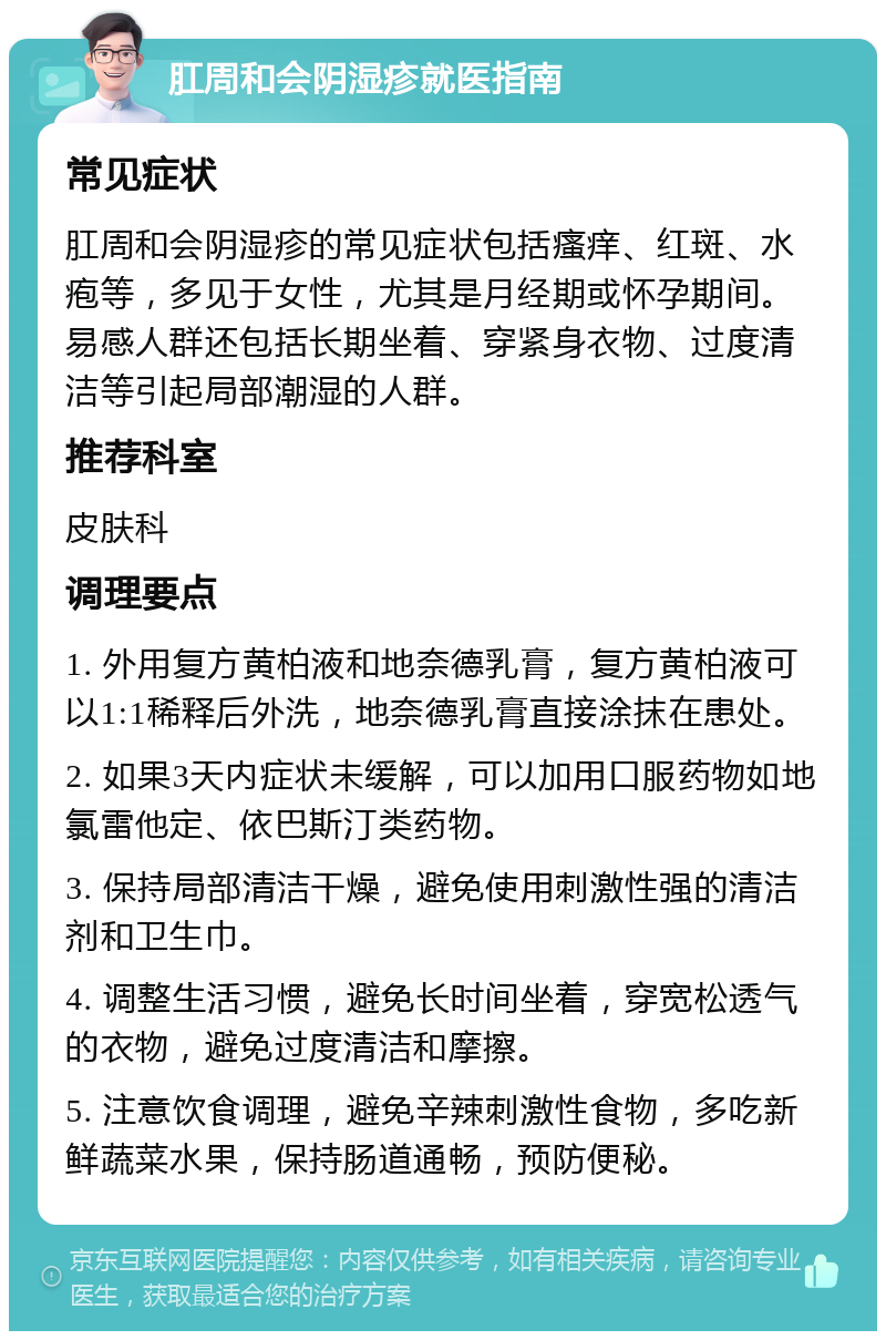 肛周和会阴湿疹就医指南 常见症状 肛周和会阴湿疹的常见症状包括瘙痒、红斑、水疱等，多见于女性，尤其是月经期或怀孕期间。易感人群还包括长期坐着、穿紧身衣物、过度清洁等引起局部潮湿的人群。 推荐科室 皮肤科 调理要点 1. 外用复方黄柏液和地奈德乳膏，复方黄柏液可以1:1稀释后外洗，地奈德乳膏直接涂抹在患处。 2. 如果3天内症状未缓解，可以加用口服药物如地氯雷他定、依巴斯汀类药物。 3. 保持局部清洁干燥，避免使用刺激性强的清洁剂和卫生巾。 4. 调整生活习惯，避免长时间坐着，穿宽松透气的衣物，避免过度清洁和摩擦。 5. 注意饮食调理，避免辛辣刺激性食物，多吃新鲜蔬菜水果，保持肠道通畅，预防便秘。