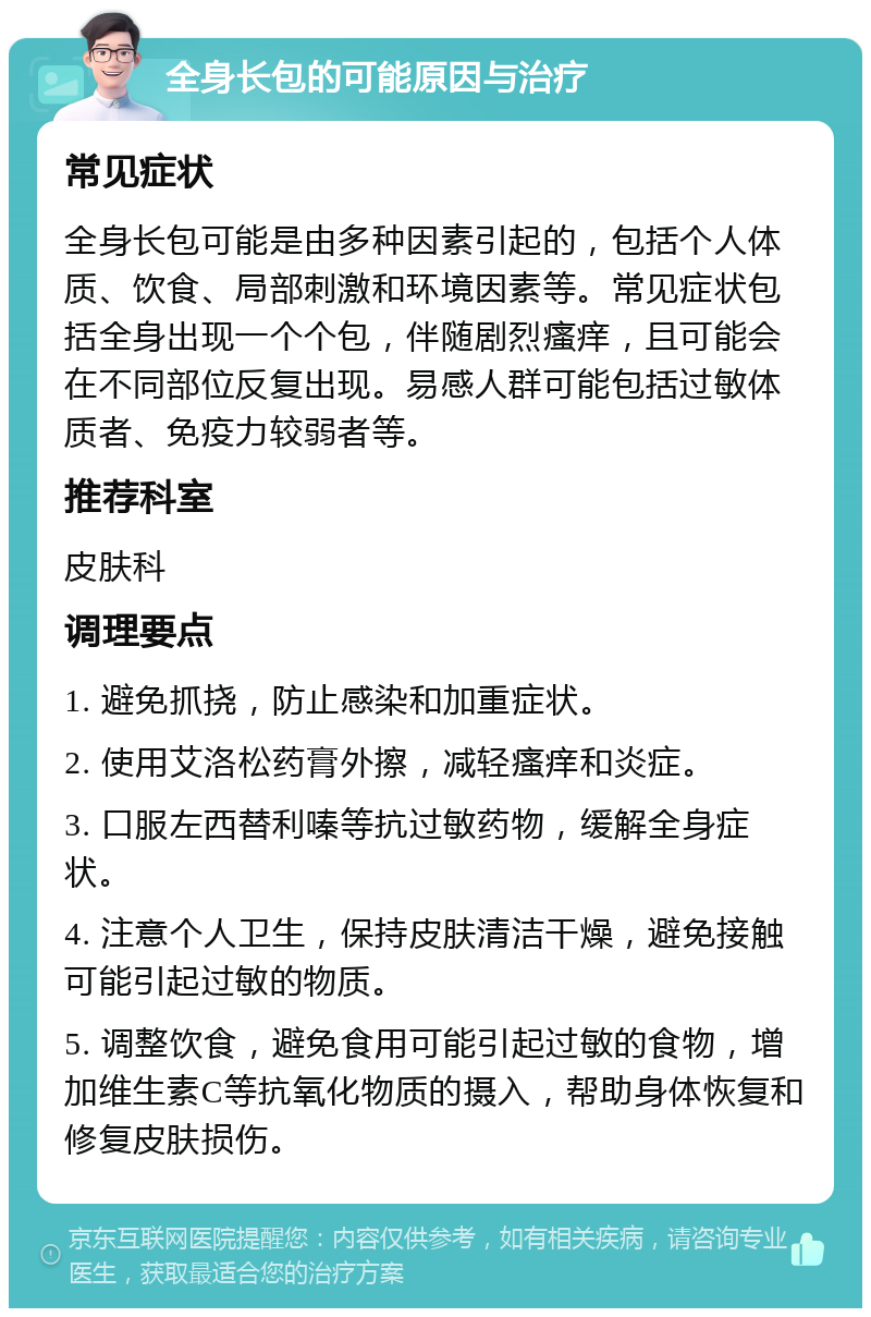 全身长包的可能原因与治疗 常见症状 全身长包可能是由多种因素引起的，包括个人体质、饮食、局部刺激和环境因素等。常见症状包括全身出现一个个包，伴随剧烈瘙痒，且可能会在不同部位反复出现。易感人群可能包括过敏体质者、免疫力较弱者等。 推荐科室 皮肤科 调理要点 1. 避免抓挠，防止感染和加重症状。 2. 使用艾洛松药膏外擦，减轻瘙痒和炎症。 3. 口服左西替利嗪等抗过敏药物，缓解全身症状。 4. 注意个人卫生，保持皮肤清洁干燥，避免接触可能引起过敏的物质。 5. 调整饮食，避免食用可能引起过敏的食物，增加维生素C等抗氧化物质的摄入，帮助身体恢复和修复皮肤损伤。