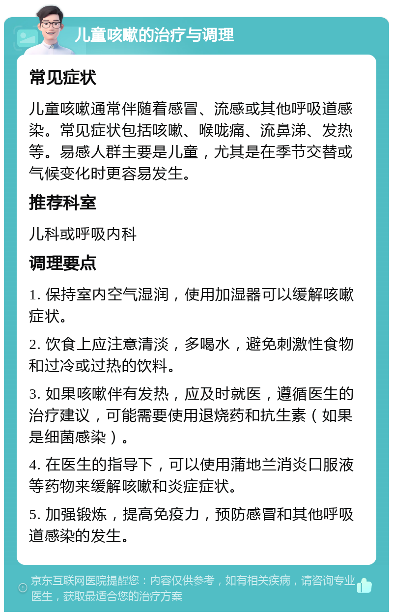 儿童咳嗽的治疗与调理 常见症状 儿童咳嗽通常伴随着感冒、流感或其他呼吸道感染。常见症状包括咳嗽、喉咙痛、流鼻涕、发热等。易感人群主要是儿童，尤其是在季节交替或气候变化时更容易发生。 推荐科室 儿科或呼吸内科 调理要点 1. 保持室内空气湿润，使用加湿器可以缓解咳嗽症状。 2. 饮食上应注意清淡，多喝水，避免刺激性食物和过冷或过热的饮料。 3. 如果咳嗽伴有发热，应及时就医，遵循医生的治疗建议，可能需要使用退烧药和抗生素（如果是细菌感染）。 4. 在医生的指导下，可以使用蒲地兰消炎口服液等药物来缓解咳嗽和炎症症状。 5. 加强锻炼，提高免疫力，预防感冒和其他呼吸道感染的发生。