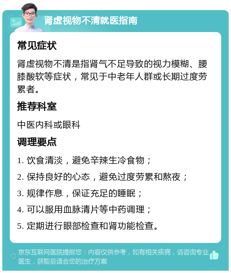 肾虚视物不清就医指南 常见症状 肾虚视物不清是指肾气不足导致的视力模糊、腰膝酸软等症状，常见于中老年人群或长期过度劳累者。 推荐科室 中医内科或眼科 调理要点 1. 饮食清淡，避免辛辣生冷食物； 2. 保持良好的心态，避免过度劳累和熬夜； 3. 规律作息，保证充足的睡眠； 4. 可以服用血脉清片等中药调理； 5. 定期进行眼部检查和肾功能检查。