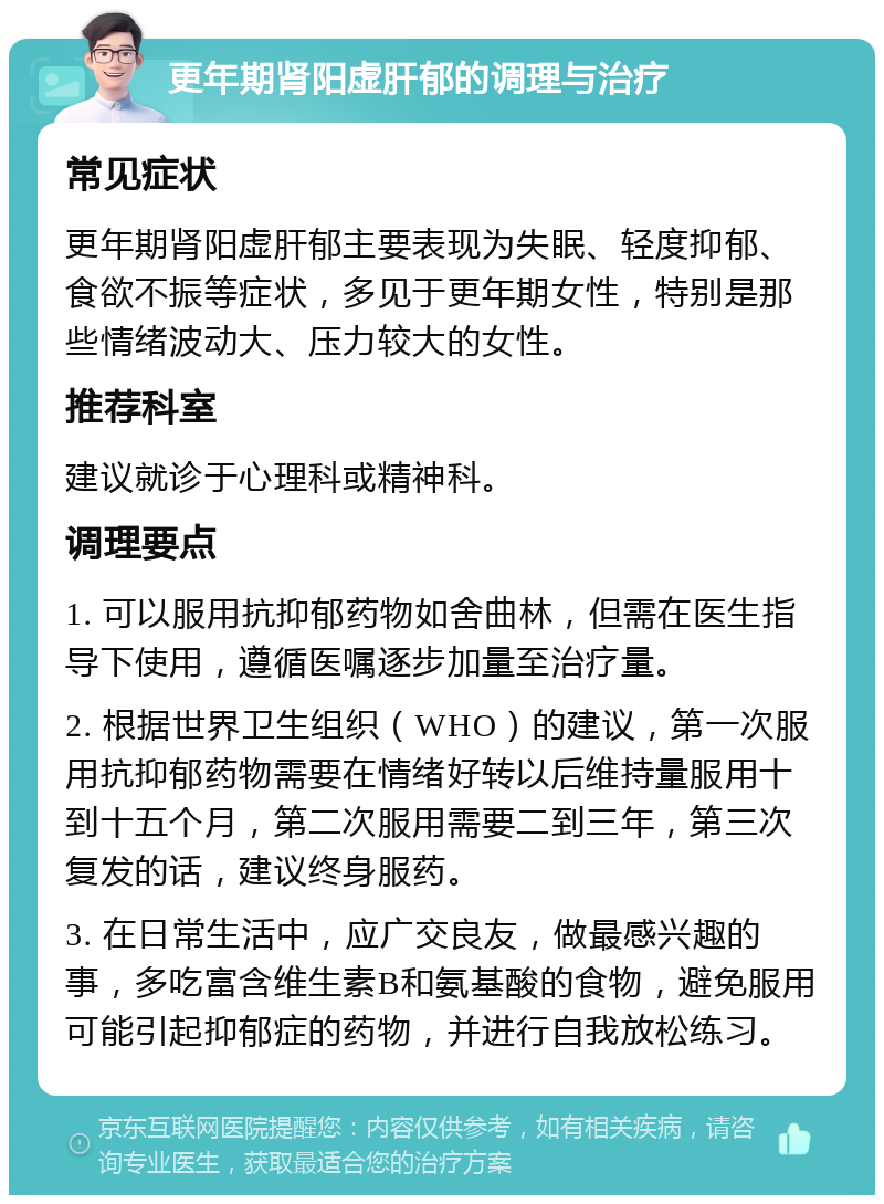 更年期肾阳虚肝郁的调理与治疗 常见症状 更年期肾阳虚肝郁主要表现为失眠、轻度抑郁、食欲不振等症状，多见于更年期女性，特别是那些情绪波动大、压力较大的女性。 推荐科室 建议就诊于心理科或精神科。 调理要点 1. 可以服用抗抑郁药物如舍曲林，但需在医生指导下使用，遵循医嘱逐步加量至治疗量。 2. 根据世界卫生组织（WHO）的建议，第一次服用抗抑郁药物需要在情绪好转以后维持量服用十到十五个月，第二次服用需要二到三年，第三次复发的话，建议终身服药。 3. 在日常生活中，应广交良友，做最感兴趣的事，多吃富含维生素B和氨基酸的食物，避免服用可能引起抑郁症的药物，并进行自我放松练习。