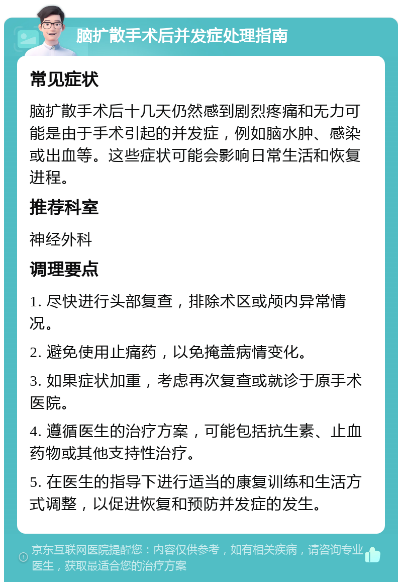 脑扩散手术后并发症处理指南 常见症状 脑扩散手术后十几天仍然感到剧烈疼痛和无力可能是由于手术引起的并发症，例如脑水肿、感染或出血等。这些症状可能会影响日常生活和恢复进程。 推荐科室 神经外科 调理要点 1. 尽快进行头部复查，排除术区或颅内异常情况。 2. 避免使用止痛药，以免掩盖病情变化。 3. 如果症状加重，考虑再次复查或就诊于原手术医院。 4. 遵循医生的治疗方案，可能包括抗生素、止血药物或其他支持性治疗。 5. 在医生的指导下进行适当的康复训练和生活方式调整，以促进恢复和预防并发症的发生。