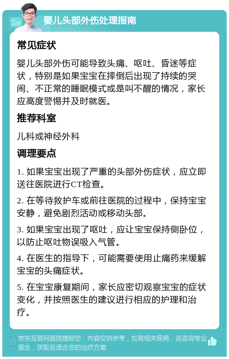 婴儿头部外伤处理指南 常见症状 婴儿头部外伤可能导致头痛、呕吐、昏迷等症状，特别是如果宝宝在摔倒后出现了持续的哭闹、不正常的睡眠模式或是叫不醒的情况，家长应高度警惕并及时就医。 推荐科室 儿科或神经外科 调理要点 1. 如果宝宝出现了严重的头部外伤症状，应立即送往医院进行CT检查。 2. 在等待救护车或前往医院的过程中，保持宝宝安静，避免剧烈活动或移动头部。 3. 如果宝宝出现了呕吐，应让宝宝保持侧卧位，以防止呕吐物误吸入气管。 4. 在医生的指导下，可能需要使用止痛药来缓解宝宝的头痛症状。 5. 在宝宝康复期间，家长应密切观察宝宝的症状变化，并按照医生的建议进行相应的护理和治疗。