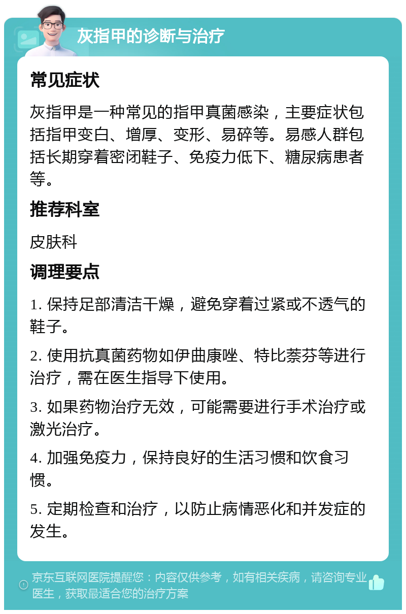 灰指甲的诊断与治疗 常见症状 灰指甲是一种常见的指甲真菌感染，主要症状包括指甲变白、增厚、变形、易碎等。易感人群包括长期穿着密闭鞋子、免疫力低下、糖尿病患者等。 推荐科室 皮肤科 调理要点 1. 保持足部清洁干燥，避免穿着过紧或不透气的鞋子。 2. 使用抗真菌药物如伊曲康唑、特比萘芬等进行治疗，需在医生指导下使用。 3. 如果药物治疗无效，可能需要进行手术治疗或激光治疗。 4. 加强免疫力，保持良好的生活习惯和饮食习惯。 5. 定期检查和治疗，以防止病情恶化和并发症的发生。