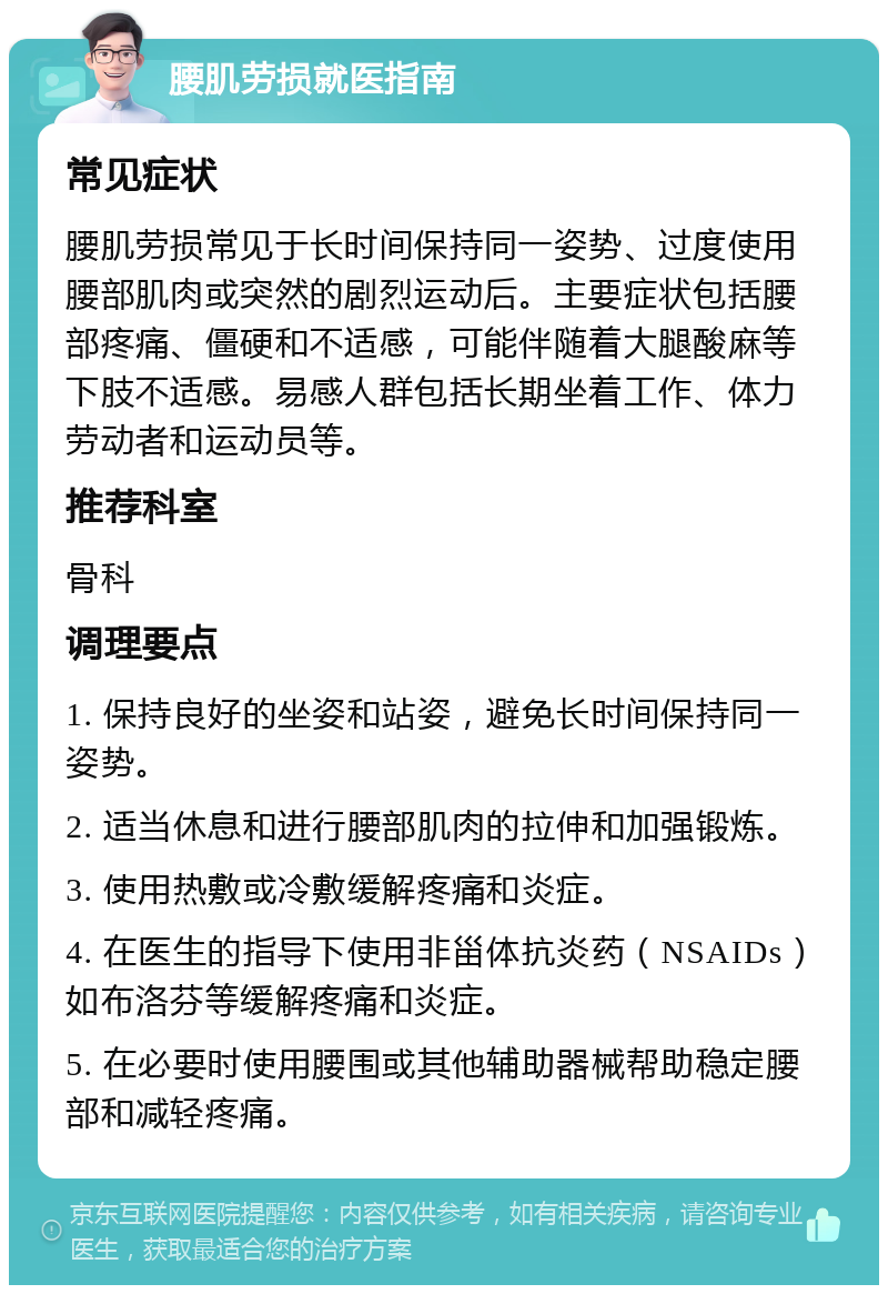 腰肌劳损就医指南 常见症状 腰肌劳损常见于长时间保持同一姿势、过度使用腰部肌肉或突然的剧烈运动后。主要症状包括腰部疼痛、僵硬和不适感，可能伴随着大腿酸麻等下肢不适感。易感人群包括长期坐着工作、体力劳动者和运动员等。 推荐科室 骨科 调理要点 1. 保持良好的坐姿和站姿，避免长时间保持同一姿势。 2. 适当休息和进行腰部肌肉的拉伸和加强锻炼。 3. 使用热敷或冷敷缓解疼痛和炎症。 4. 在医生的指导下使用非甾体抗炎药（NSAIDs）如布洛芬等缓解疼痛和炎症。 5. 在必要时使用腰围或其他辅助器械帮助稳定腰部和减轻疼痛。