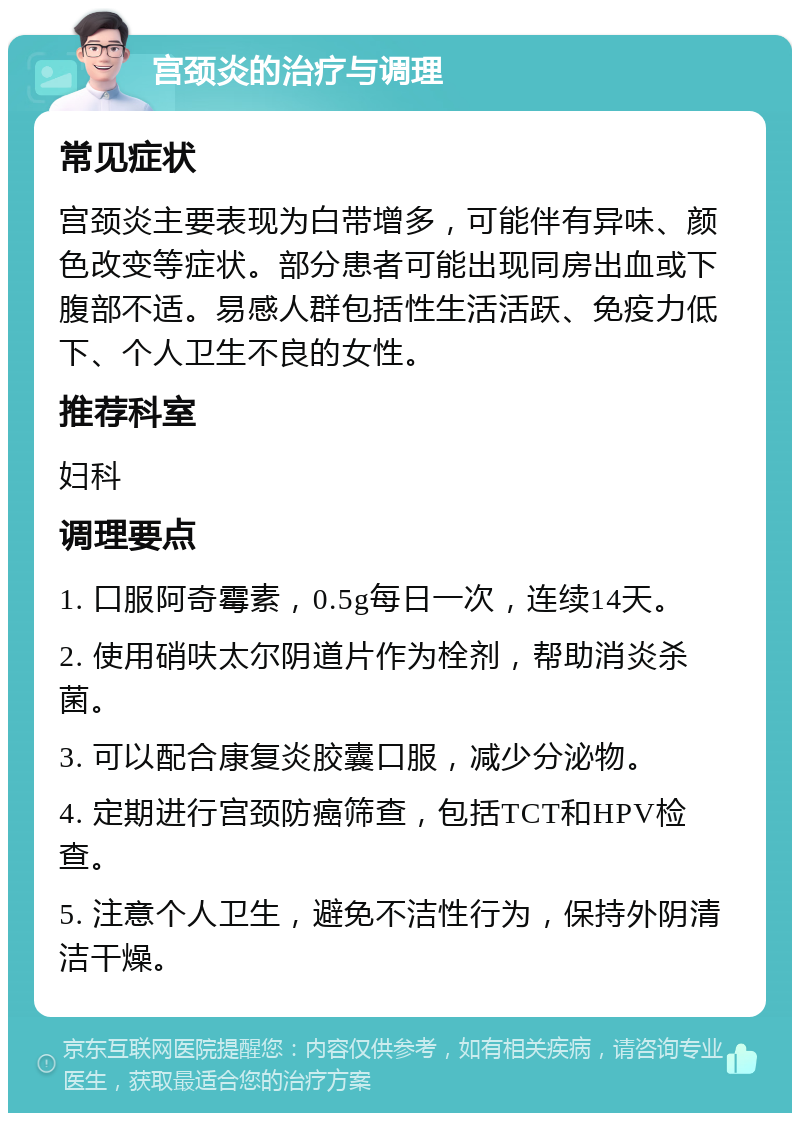 宫颈炎的治疗与调理 常见症状 宫颈炎主要表现为白带增多，可能伴有异味、颜色改变等症状。部分患者可能出现同房出血或下腹部不适。易感人群包括性生活活跃、免疫力低下、个人卫生不良的女性。 推荐科室 妇科 调理要点 1. 口服阿奇霉素，0.5g每日一次，连续14天。 2. 使用硝呋太尔阴道片作为栓剂，帮助消炎杀菌。 3. 可以配合康复炎胶囊口服，减少分泌物。 4. 定期进行宫颈防癌筛查，包括TCT和HPV检查。 5. 注意个人卫生，避免不洁性行为，保持外阴清洁干燥。