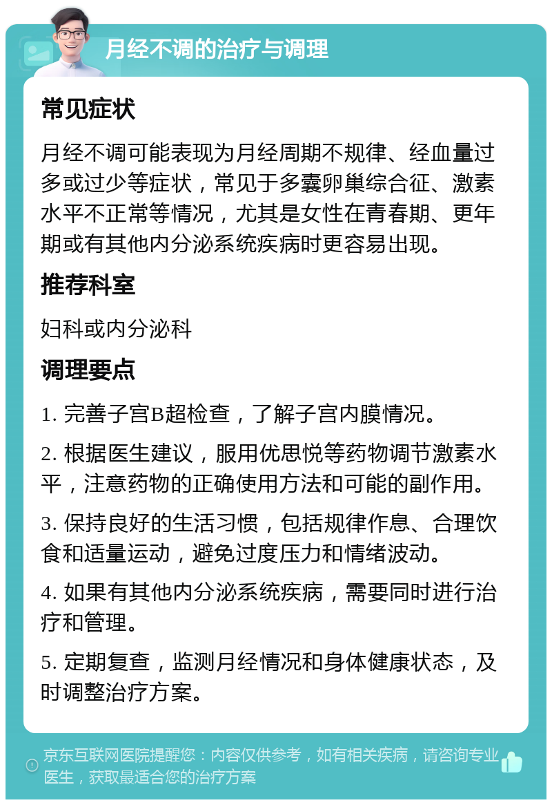 月经不调的治疗与调理 常见症状 月经不调可能表现为月经周期不规律、经血量过多或过少等症状，常见于多囊卵巢综合征、激素水平不正常等情况，尤其是女性在青春期、更年期或有其他内分泌系统疾病时更容易出现。 推荐科室 妇科或内分泌科 调理要点 1. 完善子宫B超检查，了解子宫内膜情况。 2. 根据医生建议，服用优思悦等药物调节激素水平，注意药物的正确使用方法和可能的副作用。 3. 保持良好的生活习惯，包括规律作息、合理饮食和适量运动，避免过度压力和情绪波动。 4. 如果有其他内分泌系统疾病，需要同时进行治疗和管理。 5. 定期复查，监测月经情况和身体健康状态，及时调整治疗方案。