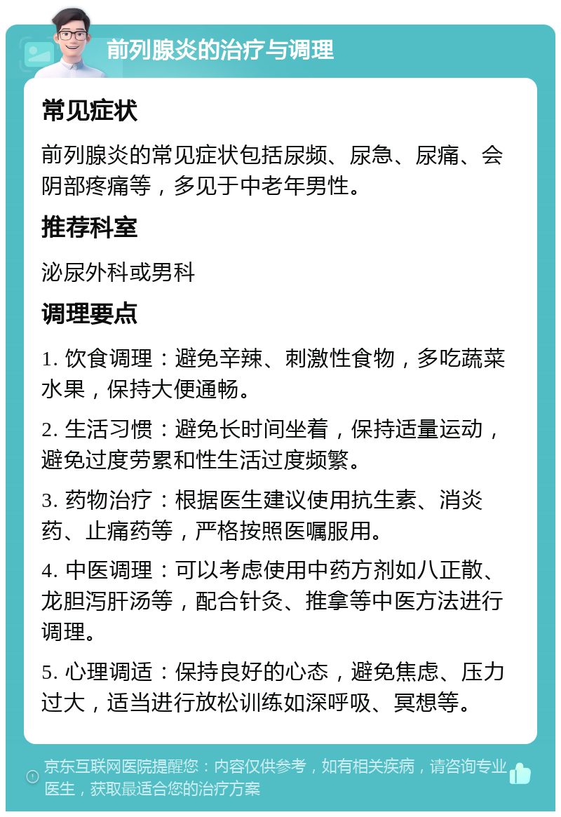 前列腺炎的治疗与调理 常见症状 前列腺炎的常见症状包括尿频、尿急、尿痛、会阴部疼痛等，多见于中老年男性。 推荐科室 泌尿外科或男科 调理要点 1. 饮食调理：避免辛辣、刺激性食物，多吃蔬菜水果，保持大便通畅。 2. 生活习惯：避免长时间坐着，保持适量运动，避免过度劳累和性生活过度频繁。 3. 药物治疗：根据医生建议使用抗生素、消炎药、止痛药等，严格按照医嘱服用。 4. 中医调理：可以考虑使用中药方剂如八正散、龙胆泻肝汤等，配合针灸、推拿等中医方法进行调理。 5. 心理调适：保持良好的心态，避免焦虑、压力过大，适当进行放松训练如深呼吸、冥想等。