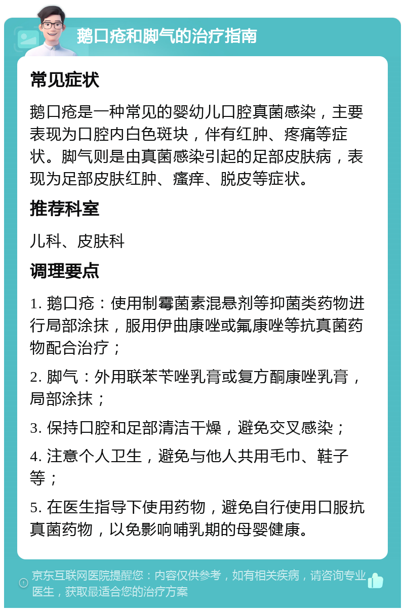 鹅口疮和脚气的治疗指南 常见症状 鹅口疮是一种常见的婴幼儿口腔真菌感染，主要表现为口腔内白色斑块，伴有红肿、疼痛等症状。脚气则是由真菌感染引起的足部皮肤病，表现为足部皮肤红肿、瘙痒、脱皮等症状。 推荐科室 儿科、皮肤科 调理要点 1. 鹅口疮：使用制霉菌素混悬剂等抑菌类药物进行局部涂抹，服用伊曲康唑或氟康唑等抗真菌药物配合治疗； 2. 脚气：外用联苯苄唑乳膏或复方酮康唑乳膏，局部涂抹； 3. 保持口腔和足部清洁干燥，避免交叉感染； 4. 注意个人卫生，避免与他人共用毛巾、鞋子等； 5. 在医生指导下使用药物，避免自行使用口服抗真菌药物，以免影响哺乳期的母婴健康。