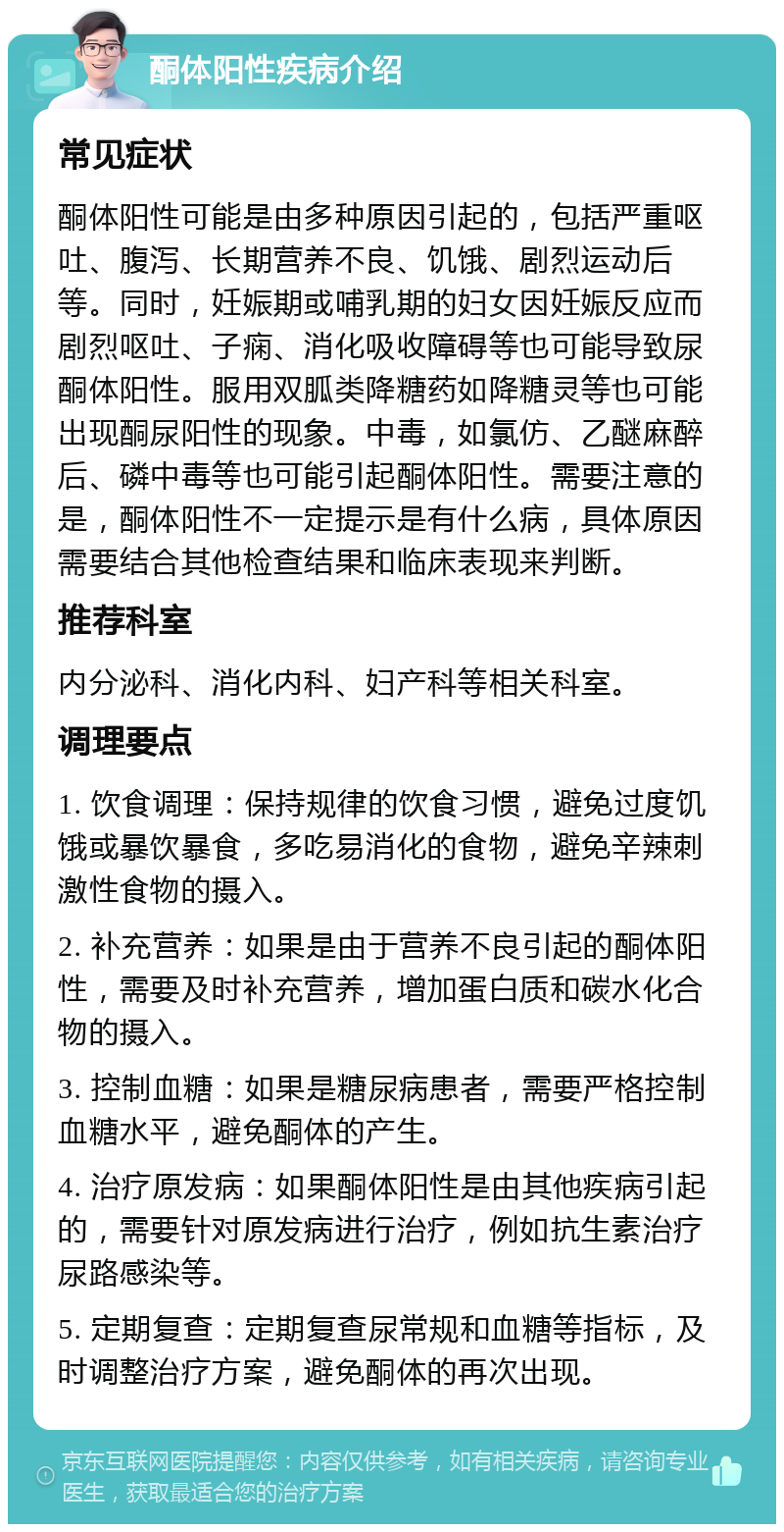 酮体阳性疾病介绍 常见症状 酮体阳性可能是由多种原因引起的，包括严重呕吐、腹泻、长期营养不良、饥饿、剧烈运动后等。同时，妊娠期或哺乳期的妇女因妊娠反应而剧烈呕吐、子痫、消化吸收障碍等也可能导致尿酮体阳性。服用双胍类降糖药如降糖灵等也可能出现酮尿阳性的现象。中毒，如氯仿、乙醚麻醉后、磷中毒等也可能引起酮体阳性。需要注意的是，酮体阳性不一定提示是有什么病，具体原因需要结合其他检查结果和临床表现来判断。 推荐科室 内分泌科、消化内科、妇产科等相关科室。 调理要点 1. 饮食调理：保持规律的饮食习惯，避免过度饥饿或暴饮暴食，多吃易消化的食物，避免辛辣刺激性食物的摄入。 2. 补充营养：如果是由于营养不良引起的酮体阳性，需要及时补充营养，增加蛋白质和碳水化合物的摄入。 3. 控制血糖：如果是糖尿病患者，需要严格控制血糖水平，避免酮体的产生。 4. 治疗原发病：如果酮体阳性是由其他疾病引起的，需要针对原发病进行治疗，例如抗生素治疗尿路感染等。 5. 定期复查：定期复查尿常规和血糖等指标，及时调整治疗方案，避免酮体的再次出现。