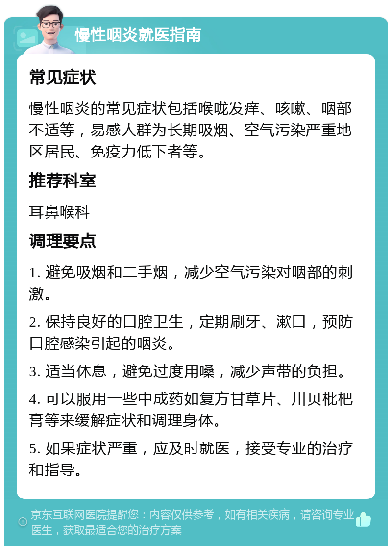 慢性咽炎就医指南 常见症状 慢性咽炎的常见症状包括喉咙发痒、咳嗽、咽部不适等，易感人群为长期吸烟、空气污染严重地区居民、免疫力低下者等。 推荐科室 耳鼻喉科 调理要点 1. 避免吸烟和二手烟，减少空气污染对咽部的刺激。 2. 保持良好的口腔卫生，定期刷牙、漱口，预防口腔感染引起的咽炎。 3. 适当休息，避免过度用嗓，减少声带的负担。 4. 可以服用一些中成药如复方甘草片、川贝枇杷膏等来缓解症状和调理身体。 5. 如果症状严重，应及时就医，接受专业的治疗和指导。