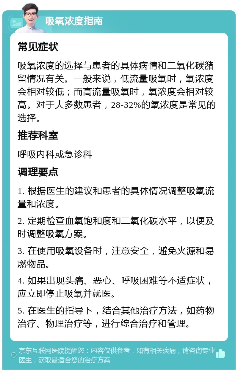 吸氧浓度指南 常见症状 吸氧浓度的选择与患者的具体病情和二氧化碳潴留情况有关。一般来说，低流量吸氧时，氧浓度会相对较低；而高流量吸氧时，氧浓度会相对较高。对于大多数患者，28-32%的氧浓度是常见的选择。 推荐科室 呼吸内科或急诊科 调理要点 1. 根据医生的建议和患者的具体情况调整吸氧流量和浓度。 2. 定期检查血氧饱和度和二氧化碳水平，以便及时调整吸氧方案。 3. 在使用吸氧设备时，注意安全，避免火源和易燃物品。 4. 如果出现头痛、恶心、呼吸困难等不适症状，应立即停止吸氧并就医。 5. 在医生的指导下，结合其他治疗方法，如药物治疗、物理治疗等，进行综合治疗和管理。