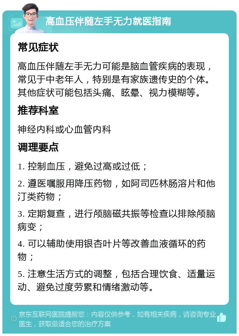 高血压伴随左手无力就医指南 常见症状 高血压伴随左手无力可能是脑血管疾病的表现，常见于中老年人，特别是有家族遗传史的个体。其他症状可能包括头痛、眩晕、视力模糊等。 推荐科室 神经内科或心血管内科 调理要点 1. 控制血压，避免过高或过低； 2. 遵医嘱服用降压药物，如阿司匹林肠溶片和他汀类药物； 3. 定期复查，进行颅脑磁共振等检查以排除颅脑病变； 4. 可以辅助使用银杏叶片等改善血液循环的药物； 5. 注意生活方式的调整，包括合理饮食、适量运动、避免过度劳累和情绪激动等。