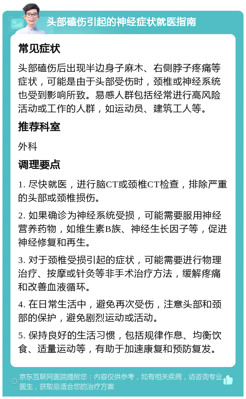 头部磕伤引起的神经症状就医指南 常见症状 头部磕伤后出现半边身子麻木、右侧脖子疼痛等症状，可能是由于头部受伤时，颈椎或神经系统也受到影响所致。易感人群包括经常进行高风险活动或工作的人群，如运动员、建筑工人等。 推荐科室 外科 调理要点 1. 尽快就医，进行脑CT或颈椎CT检查，排除严重的头部或颈椎损伤。 2. 如果确诊为神经系统受损，可能需要服用神经营养药物，如维生素B族、神经生长因子等，促进神经修复和再生。 3. 对于颈椎受损引起的症状，可能需要进行物理治疗、按摩或针灸等非手术治疗方法，缓解疼痛和改善血液循环。 4. 在日常生活中，避免再次受伤，注意头部和颈部的保护，避免剧烈运动或活动。 5. 保持良好的生活习惯，包括规律作息、均衡饮食、适量运动等，有助于加速康复和预防复发。