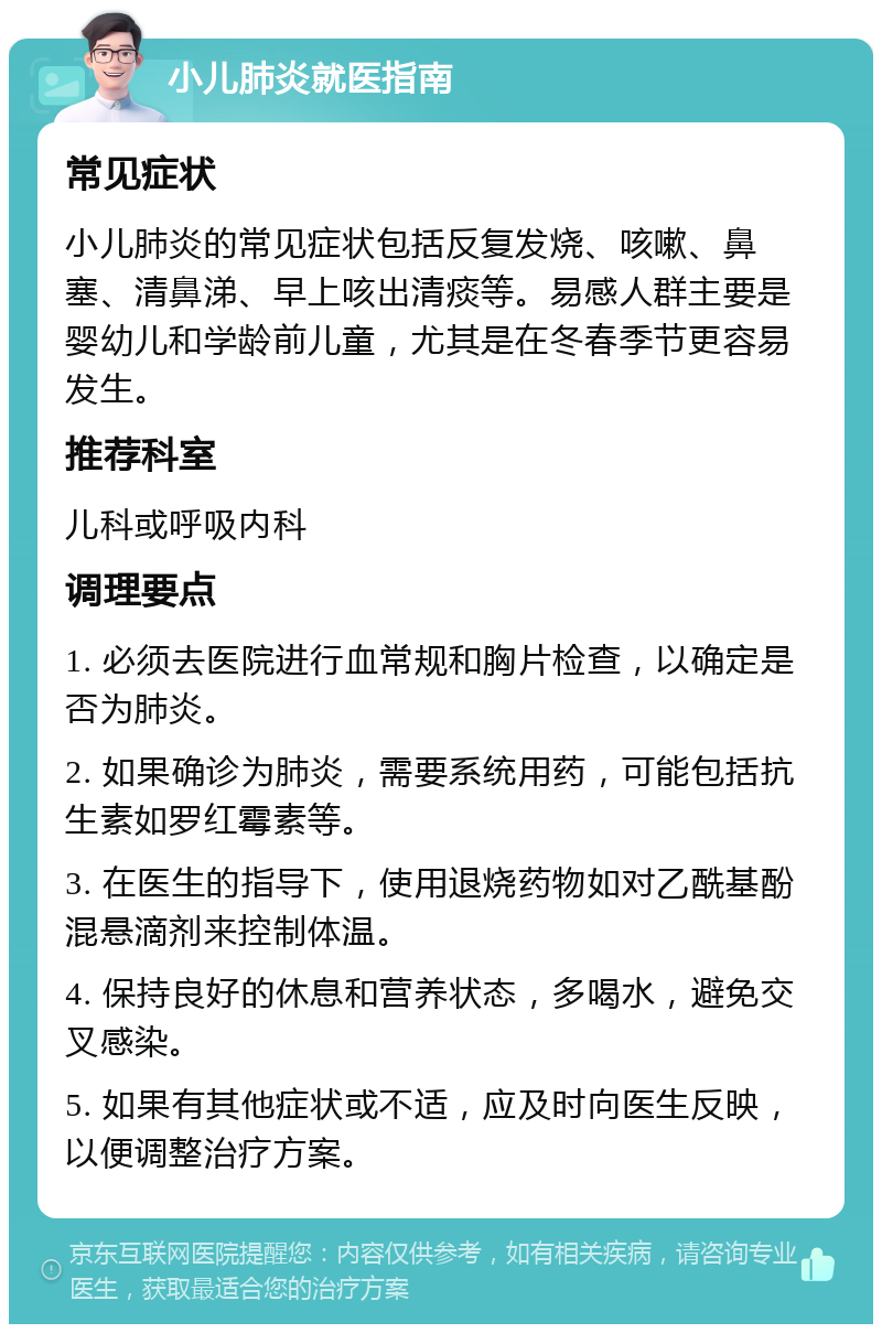 小儿肺炎就医指南 常见症状 小儿肺炎的常见症状包括反复发烧、咳嗽、鼻塞、清鼻涕、早上咳出清痰等。易感人群主要是婴幼儿和学龄前儿童，尤其是在冬春季节更容易发生。 推荐科室 儿科或呼吸内科 调理要点 1. 必须去医院进行血常规和胸片检查，以确定是否为肺炎。 2. 如果确诊为肺炎，需要系统用药，可能包括抗生素如罗红霉素等。 3. 在医生的指导下，使用退烧药物如对乙酰基酚混悬滴剂来控制体温。 4. 保持良好的休息和营养状态，多喝水，避免交叉感染。 5. 如果有其他症状或不适，应及时向医生反映，以便调整治疗方案。