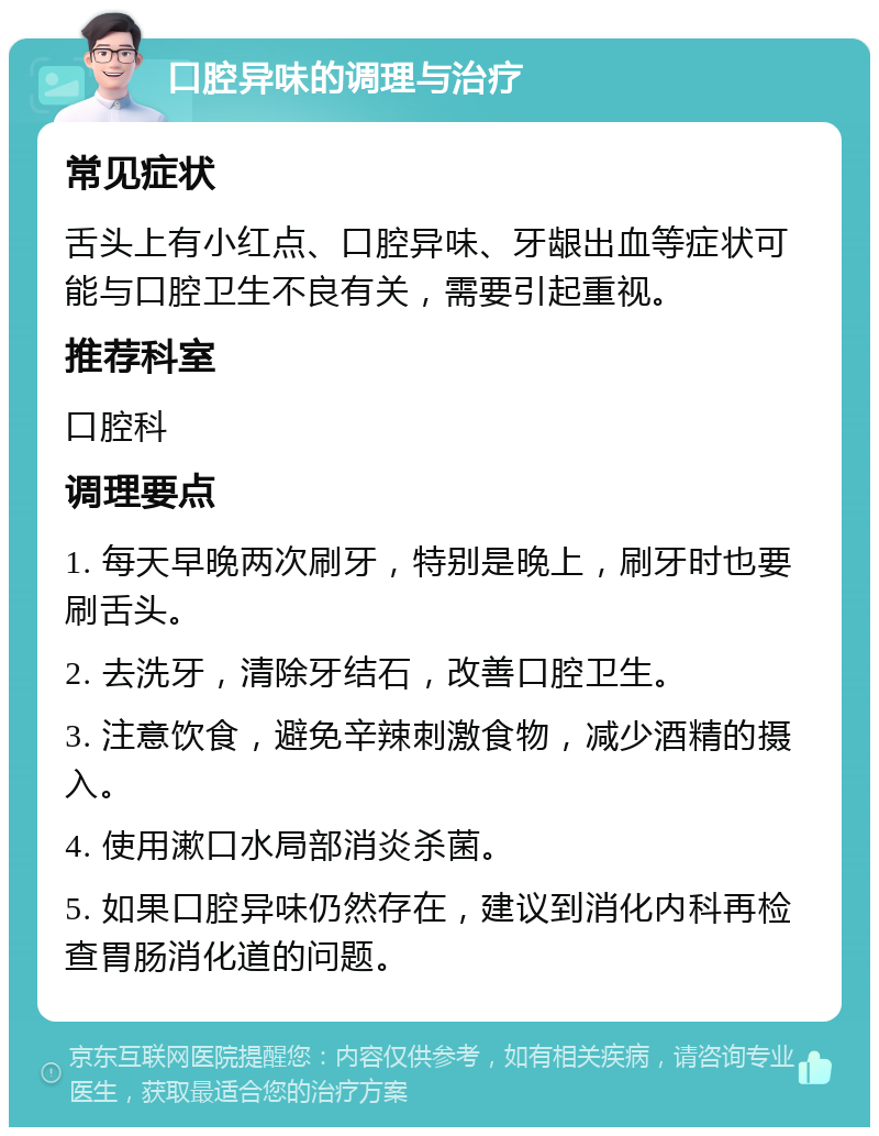 口腔异味的调理与治疗 常见症状 舌头上有小红点、口腔异味、牙龈出血等症状可能与口腔卫生不良有关，需要引起重视。 推荐科室 口腔科 调理要点 1. 每天早晚两次刷牙，特别是晚上，刷牙时也要刷舌头。 2. 去洗牙，清除牙结石，改善口腔卫生。 3. 注意饮食，避免辛辣刺激食物，减少酒精的摄入。 4. 使用漱口水局部消炎杀菌。 5. 如果口腔异味仍然存在，建议到消化内科再检查胃肠消化道的问题。