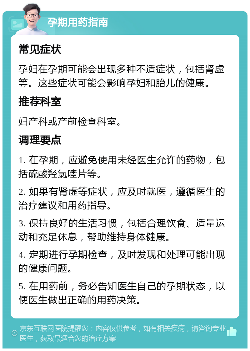 孕期用药指南 常见症状 孕妇在孕期可能会出现多种不适症状，包括肾虚等。这些症状可能会影响孕妇和胎儿的健康。 推荐科室 妇产科或产前检查科室。 调理要点 1. 在孕期，应避免使用未经医生允许的药物，包括硫酸羟氯喹片等。 2. 如果有肾虚等症状，应及时就医，遵循医生的治疗建议和用药指导。 3. 保持良好的生活习惯，包括合理饮食、适量运动和充足休息，帮助维持身体健康。 4. 定期进行孕期检查，及时发现和处理可能出现的健康问题。 5. 在用药前，务必告知医生自己的孕期状态，以便医生做出正确的用药决策。