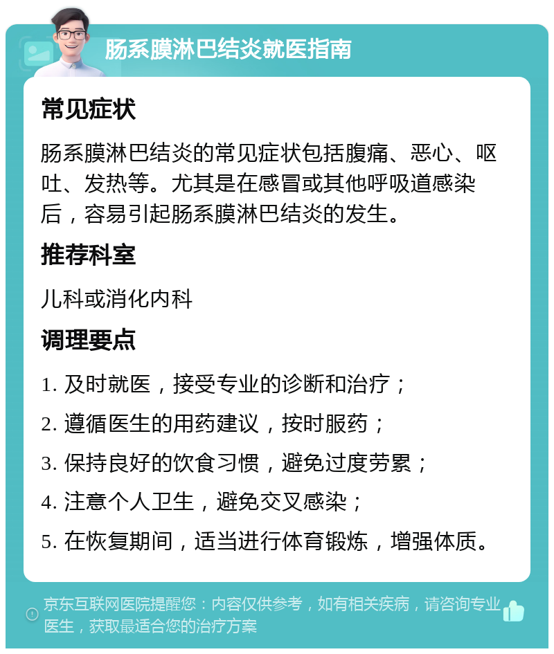 肠系膜淋巴结炎就医指南 常见症状 肠系膜淋巴结炎的常见症状包括腹痛、恶心、呕吐、发热等。尤其是在感冒或其他呼吸道感染后，容易引起肠系膜淋巴结炎的发生。 推荐科室 儿科或消化内科 调理要点 1. 及时就医，接受专业的诊断和治疗； 2. 遵循医生的用药建议，按时服药； 3. 保持良好的饮食习惯，避免过度劳累； 4. 注意个人卫生，避免交叉感染； 5. 在恢复期间，适当进行体育锻炼，增强体质。