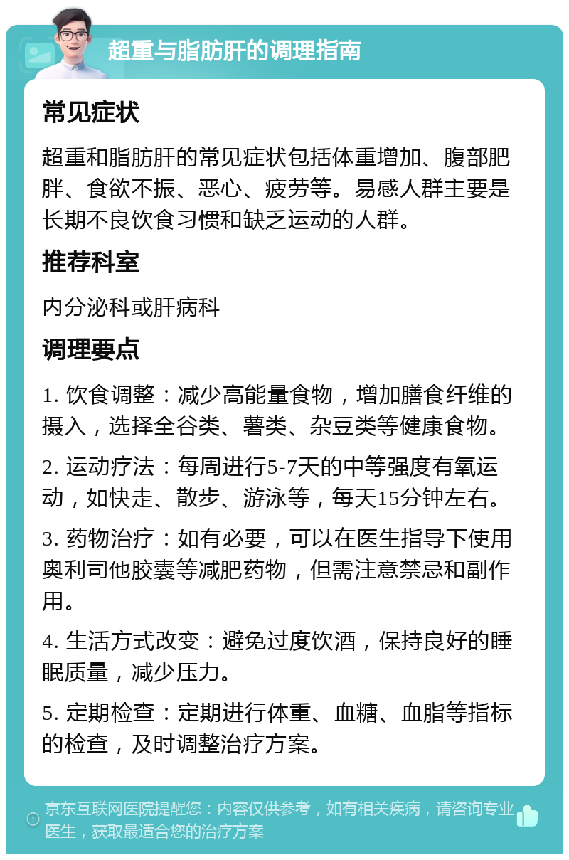 超重与脂肪肝的调理指南 常见症状 超重和脂肪肝的常见症状包括体重增加、腹部肥胖、食欲不振、恶心、疲劳等。易感人群主要是长期不良饮食习惯和缺乏运动的人群。 推荐科室 内分泌科或肝病科 调理要点 1. 饮食调整：减少高能量食物，增加膳食纤维的摄入，选择全谷类、薯类、杂豆类等健康食物。 2. 运动疗法：每周进行5-7天的中等强度有氧运动，如快走、散步、游泳等，每天15分钟左右。 3. 药物治疗：如有必要，可以在医生指导下使用奥利司他胶囊等减肥药物，但需注意禁忌和副作用。 4. 生活方式改变：避免过度饮酒，保持良好的睡眠质量，减少压力。 5. 定期检查：定期进行体重、血糖、血脂等指标的检查，及时调整治疗方案。