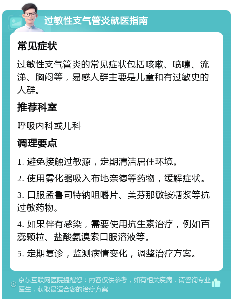 过敏性支气管炎就医指南 常见症状 过敏性支气管炎的常见症状包括咳嗽、喷嚏、流涕、胸闷等，易感人群主要是儿童和有过敏史的人群。 推荐科室 呼吸内科或儿科 调理要点 1. 避免接触过敏源，定期清洁居住环境。 2. 使用雾化器吸入布地奈德等药物，缓解症状。 3. 口服孟鲁司特钠咀嚼片、美芬那敏铵糖浆等抗过敏药物。 4. 如果伴有感染，需要使用抗生素治疗，例如百蕊颗粒、盐酸氨溴索口服溶液等。 5. 定期复诊，监测病情变化，调整治疗方案。