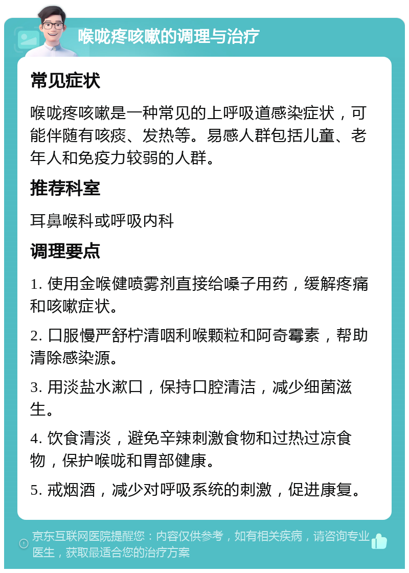 喉咙疼咳嗽的调理与治疗 常见症状 喉咙疼咳嗽是一种常见的上呼吸道感染症状，可能伴随有咳痰、发热等。易感人群包括儿童、老年人和免疫力较弱的人群。 推荐科室 耳鼻喉科或呼吸内科 调理要点 1. 使用金喉健喷雾剂直接给嗓子用药，缓解疼痛和咳嗽症状。 2. 口服慢严舒柠清咽利喉颗粒和阿奇霉素，帮助清除感染源。 3. 用淡盐水漱口，保持口腔清洁，减少细菌滋生。 4. 饮食清淡，避免辛辣刺激食物和过热过凉食物，保护喉咙和胃部健康。 5. 戒烟酒，减少对呼吸系统的刺激，促进康复。