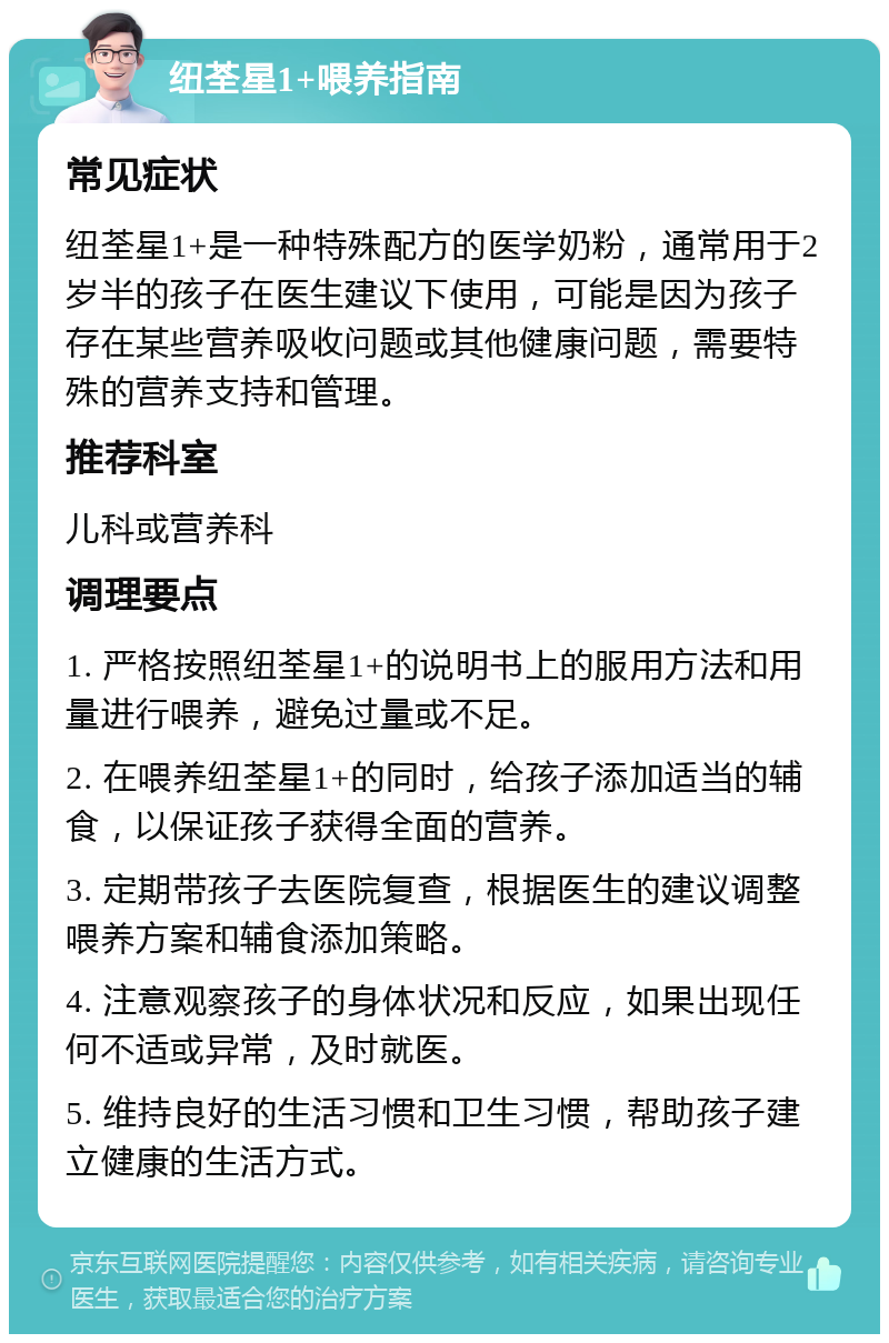 纽荃星1+喂养指南 常见症状 纽荃星1+是一种特殊配方的医学奶粉，通常用于2岁半的孩子在医生建议下使用，可能是因为孩子存在某些营养吸收问题或其他健康问题，需要特殊的营养支持和管理。 推荐科室 儿科或营养科 调理要点 1. 严格按照纽荃星1+的说明书上的服用方法和用量进行喂养，避免过量或不足。 2. 在喂养纽荃星1+的同时，给孩子添加适当的辅食，以保证孩子获得全面的营养。 3. 定期带孩子去医院复查，根据医生的建议调整喂养方案和辅食添加策略。 4. 注意观察孩子的身体状况和反应，如果出现任何不适或异常，及时就医。 5. 维持良好的生活习惯和卫生习惯，帮助孩子建立健康的生活方式。