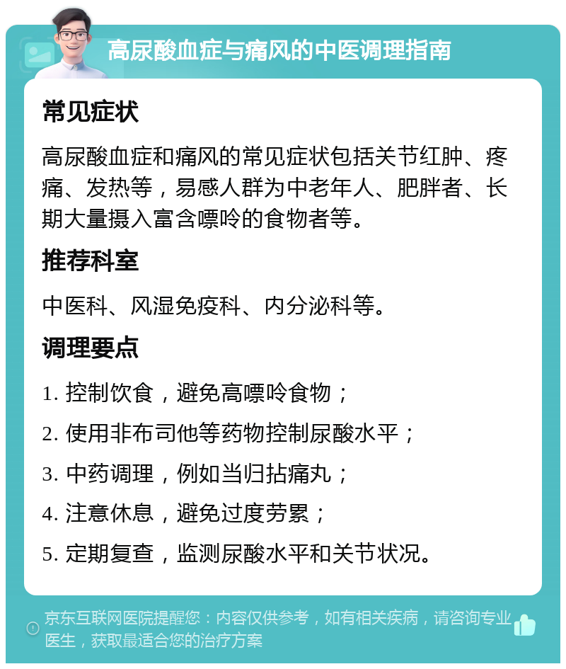 高尿酸血症与痛风的中医调理指南 常见症状 高尿酸血症和痛风的常见症状包括关节红肿、疼痛、发热等，易感人群为中老年人、肥胖者、长期大量摄入富含嘌呤的食物者等。 推荐科室 中医科、风湿免疫科、内分泌科等。 调理要点 1. 控制饮食，避免高嘌呤食物； 2. 使用非布司他等药物控制尿酸水平； 3. 中药调理，例如当归拈痛丸； 4. 注意休息，避免过度劳累； 5. 定期复查，监测尿酸水平和关节状况。