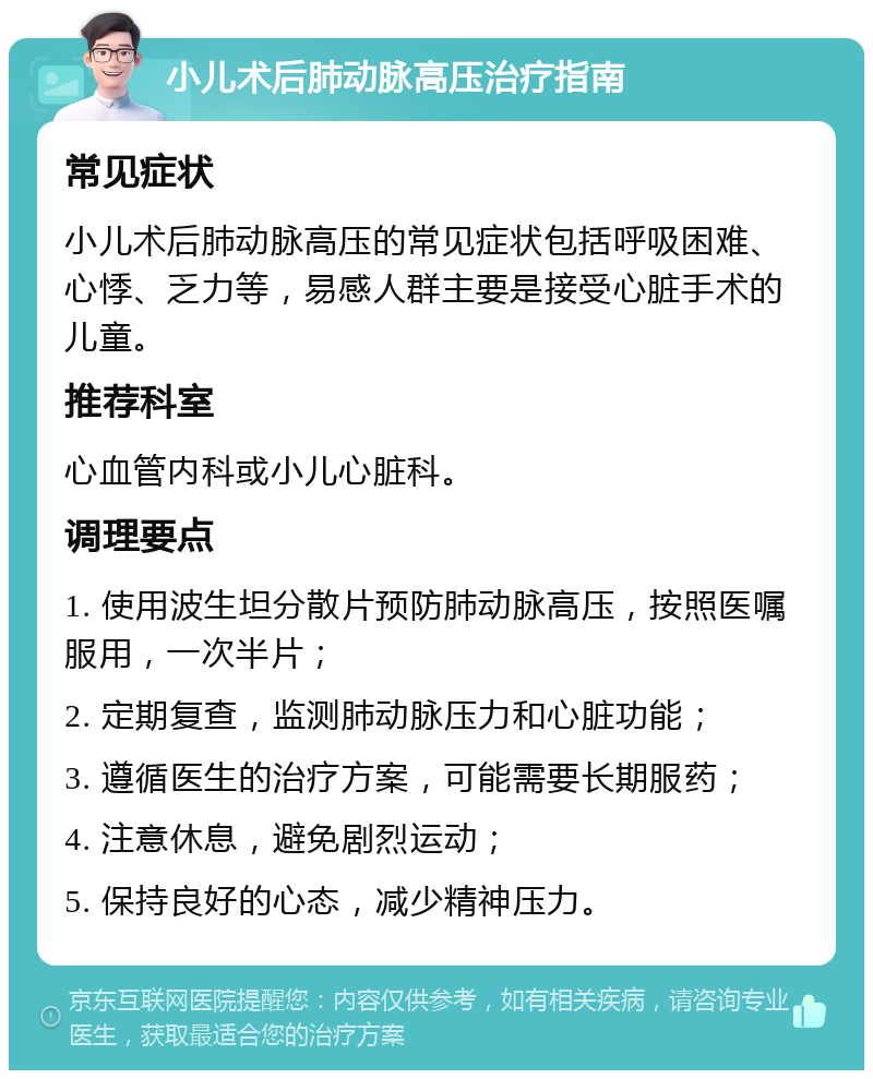 小儿术后肺动脉高压治疗指南 常见症状 小儿术后肺动脉高压的常见症状包括呼吸困难、心悸、乏力等，易感人群主要是接受心脏手术的儿童。 推荐科室 心血管内科或小儿心脏科。 调理要点 1. 使用波生坦分散片预防肺动脉高压，按照医嘱服用，一次半片； 2. 定期复查，监测肺动脉压力和心脏功能； 3. 遵循医生的治疗方案，可能需要长期服药； 4. 注意休息，避免剧烈运动； 5. 保持良好的心态，减少精神压力。