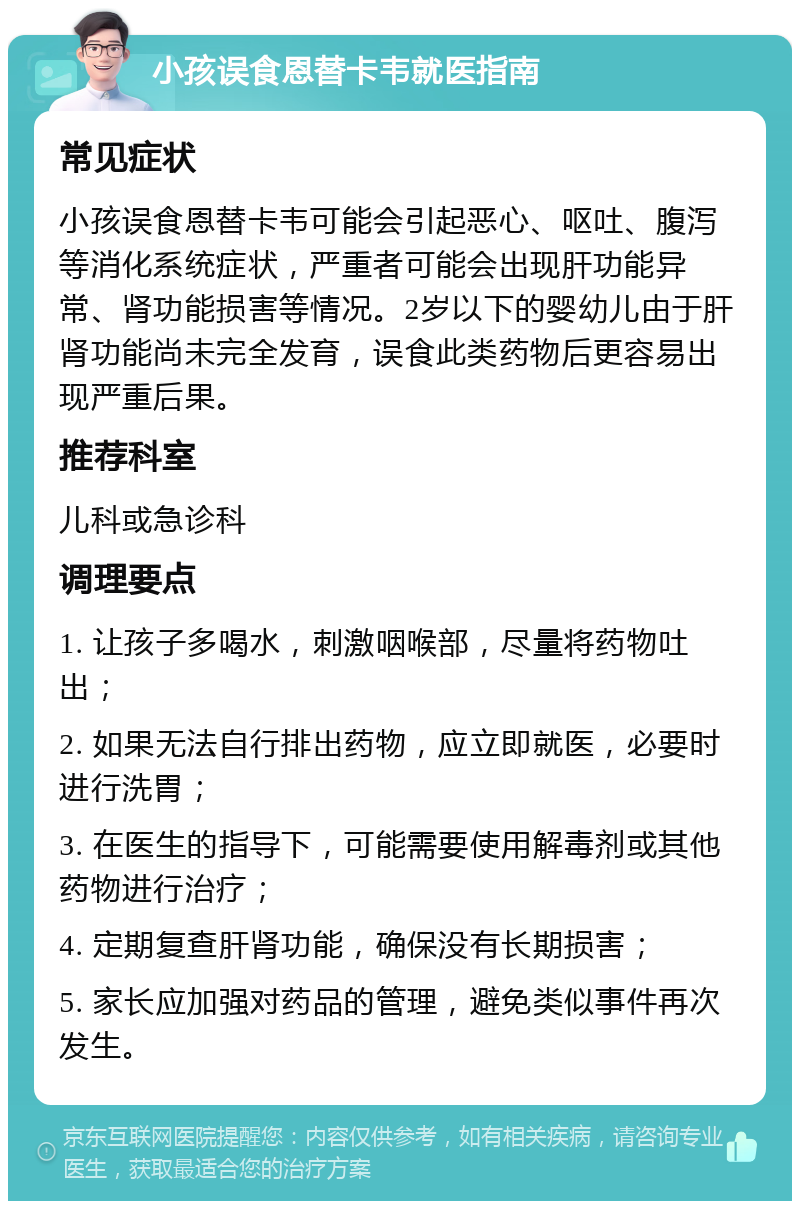 小孩误食恩替卡韦就医指南 常见症状 小孩误食恩替卡韦可能会引起恶心、呕吐、腹泻等消化系统症状，严重者可能会出现肝功能异常、肾功能损害等情况。2岁以下的婴幼儿由于肝肾功能尚未完全发育，误食此类药物后更容易出现严重后果。 推荐科室 儿科或急诊科 调理要点 1. 让孩子多喝水，刺激咽喉部，尽量将药物吐出； 2. 如果无法自行排出药物，应立即就医，必要时进行洗胃； 3. 在医生的指导下，可能需要使用解毒剂或其他药物进行治疗； 4. 定期复查肝肾功能，确保没有长期损害； 5. 家长应加强对药品的管理，避免类似事件再次发生。