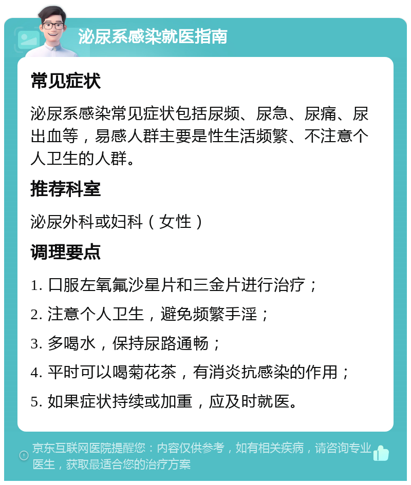 泌尿系感染就医指南 常见症状 泌尿系感染常见症状包括尿频、尿急、尿痛、尿出血等，易感人群主要是性生活频繁、不注意个人卫生的人群。 推荐科室 泌尿外科或妇科（女性） 调理要点 1. 口服左氧氟沙星片和三金片进行治疗； 2. 注意个人卫生，避免频繁手淫； 3. 多喝水，保持尿路通畅； 4. 平时可以喝菊花茶，有消炎抗感染的作用； 5. 如果症状持续或加重，应及时就医。