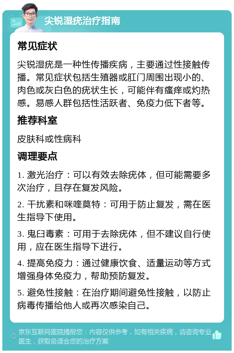 尖锐湿疣治疗指南 常见症状 尖锐湿疣是一种性传播疾病，主要通过性接触传播。常见症状包括生殖器或肛门周围出现小的、肉色或灰白色的疣状生长，可能伴有瘙痒或灼热感。易感人群包括性活跃者、免疫力低下者等。 推荐科室 皮肤科或性病科 调理要点 1. 激光治疗：可以有效去除疣体，但可能需要多次治疗，且存在复发风险。 2. 干扰素和咪喹莫特：可用于防止复发，需在医生指导下使用。 3. 鬼臼毒素：可用于去除疣体，但不建议自行使用，应在医生指导下进行。 4. 提高免疫力：通过健康饮食、适量运动等方式增强身体免疫力，帮助预防复发。 5. 避免性接触：在治疗期间避免性接触，以防止病毒传播给他人或再次感染自己。