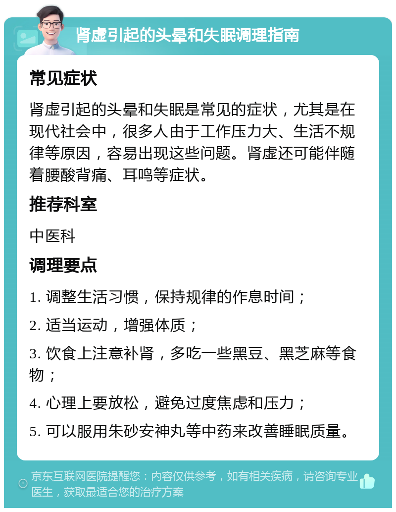 肾虚引起的头晕和失眠调理指南 常见症状 肾虚引起的头晕和失眠是常见的症状，尤其是在现代社会中，很多人由于工作压力大、生活不规律等原因，容易出现这些问题。肾虚还可能伴随着腰酸背痛、耳鸣等症状。 推荐科室 中医科 调理要点 1. 调整生活习惯，保持规律的作息时间； 2. 适当运动，增强体质； 3. 饮食上注意补肾，多吃一些黑豆、黑芝麻等食物； 4. 心理上要放松，避免过度焦虑和压力； 5. 可以服用朱砂安神丸等中药来改善睡眠质量。