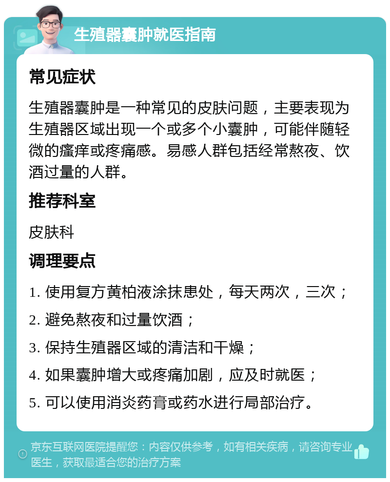 生殖器囊肿就医指南 常见症状 生殖器囊肿是一种常见的皮肤问题，主要表现为生殖器区域出现一个或多个小囊肿，可能伴随轻微的瘙痒或疼痛感。易感人群包括经常熬夜、饮酒过量的人群。 推荐科室 皮肤科 调理要点 1. 使用复方黄柏液涂抹患处，每天两次，三次； 2. 避免熬夜和过量饮酒； 3. 保持生殖器区域的清洁和干燥； 4. 如果囊肿增大或疼痛加剧，应及时就医； 5. 可以使用消炎药膏或药水进行局部治疗。