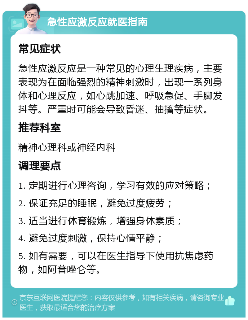 急性应激反应就医指南 常见症状 急性应激反应是一种常见的心理生理疾病，主要表现为在面临强烈的精神刺激时，出现一系列身体和心理反应，如心跳加速、呼吸急促、手脚发抖等。严重时可能会导致昏迷、抽搐等症状。 推荐科室 精神心理科或神经内科 调理要点 1. 定期进行心理咨询，学习有效的应对策略； 2. 保证充足的睡眠，避免过度疲劳； 3. 适当进行体育锻炼，增强身体素质； 4. 避免过度刺激，保持心情平静； 5. 如有需要，可以在医生指导下使用抗焦虑药物，如阿普唑仑等。