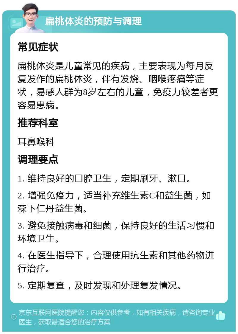 扁桃体炎的预防与调理 常见症状 扁桃体炎是儿童常见的疾病，主要表现为每月反复发作的扁桃体炎，伴有发烧、咽喉疼痛等症状，易感人群为8岁左右的儿童，免疫力较差者更容易患病。 推荐科室 耳鼻喉科 调理要点 1. 维持良好的口腔卫生，定期刷牙、漱口。 2. 增强免疫力，适当补充维生素C和益生菌，如森下仁丹益生菌。 3. 避免接触病毒和细菌，保持良好的生活习惯和环境卫生。 4. 在医生指导下，合理使用抗生素和其他药物进行治疗。 5. 定期复查，及时发现和处理复发情况。