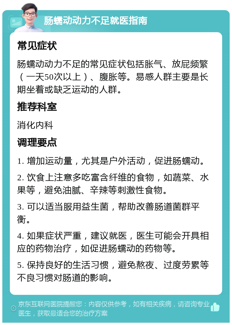 肠蠕动动力不足就医指南 常见症状 肠蠕动动力不足的常见症状包括胀气、放屁频繁（一天50次以上）、腹胀等。易感人群主要是长期坐着或缺乏运动的人群。 推荐科室 消化内科 调理要点 1. 增加运动量，尤其是户外活动，促进肠蠕动。 2. 饮食上注意多吃富含纤维的食物，如蔬菜、水果等，避免油腻、辛辣等刺激性食物。 3. 可以适当服用益生菌，帮助改善肠道菌群平衡。 4. 如果症状严重，建议就医，医生可能会开具相应的药物治疗，如促进肠蠕动的药物等。 5. 保持良好的生活习惯，避免熬夜、过度劳累等不良习惯对肠道的影响。