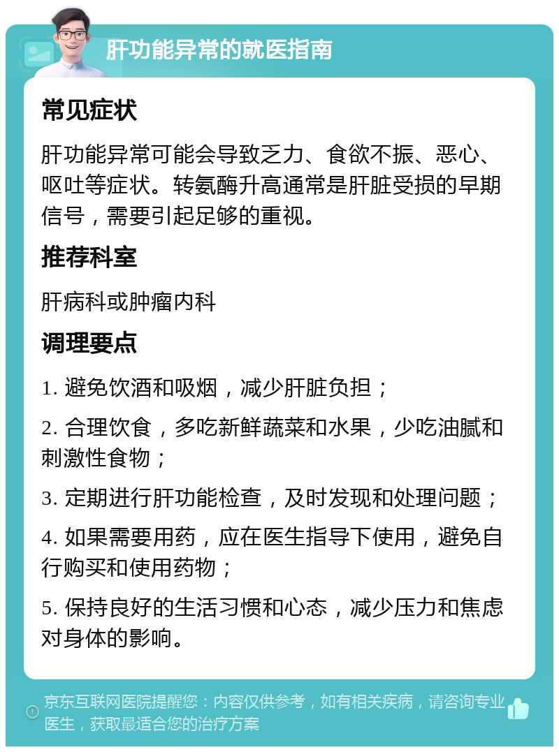 肝功能异常的就医指南 常见症状 肝功能异常可能会导致乏力、食欲不振、恶心、呕吐等症状。转氨酶升高通常是肝脏受损的早期信号，需要引起足够的重视。 推荐科室 肝病科或肿瘤内科 调理要点 1. 避免饮酒和吸烟，减少肝脏负担； 2. 合理饮食，多吃新鲜蔬菜和水果，少吃油腻和刺激性食物； 3. 定期进行肝功能检查，及时发现和处理问题； 4. 如果需要用药，应在医生指导下使用，避免自行购买和使用药物； 5. 保持良好的生活习惯和心态，减少压力和焦虑对身体的影响。