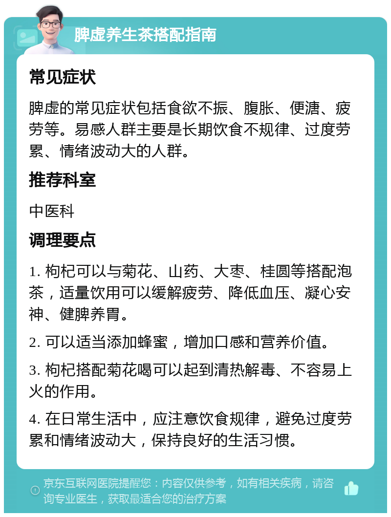 脾虚养生茶搭配指南 常见症状 脾虚的常见症状包括食欲不振、腹胀、便溏、疲劳等。易感人群主要是长期饮食不规律、过度劳累、情绪波动大的人群。 推荐科室 中医科 调理要点 1. 枸杞可以与菊花、山药、大枣、桂圆等搭配泡茶，适量饮用可以缓解疲劳、降低血压、凝心安神、健脾养胃。 2. 可以适当添加蜂蜜，增加口感和营养价值。 3. 枸杞搭配菊花喝可以起到清热解毒、不容易上火的作用。 4. 在日常生活中，应注意饮食规律，避免过度劳累和情绪波动大，保持良好的生活习惯。