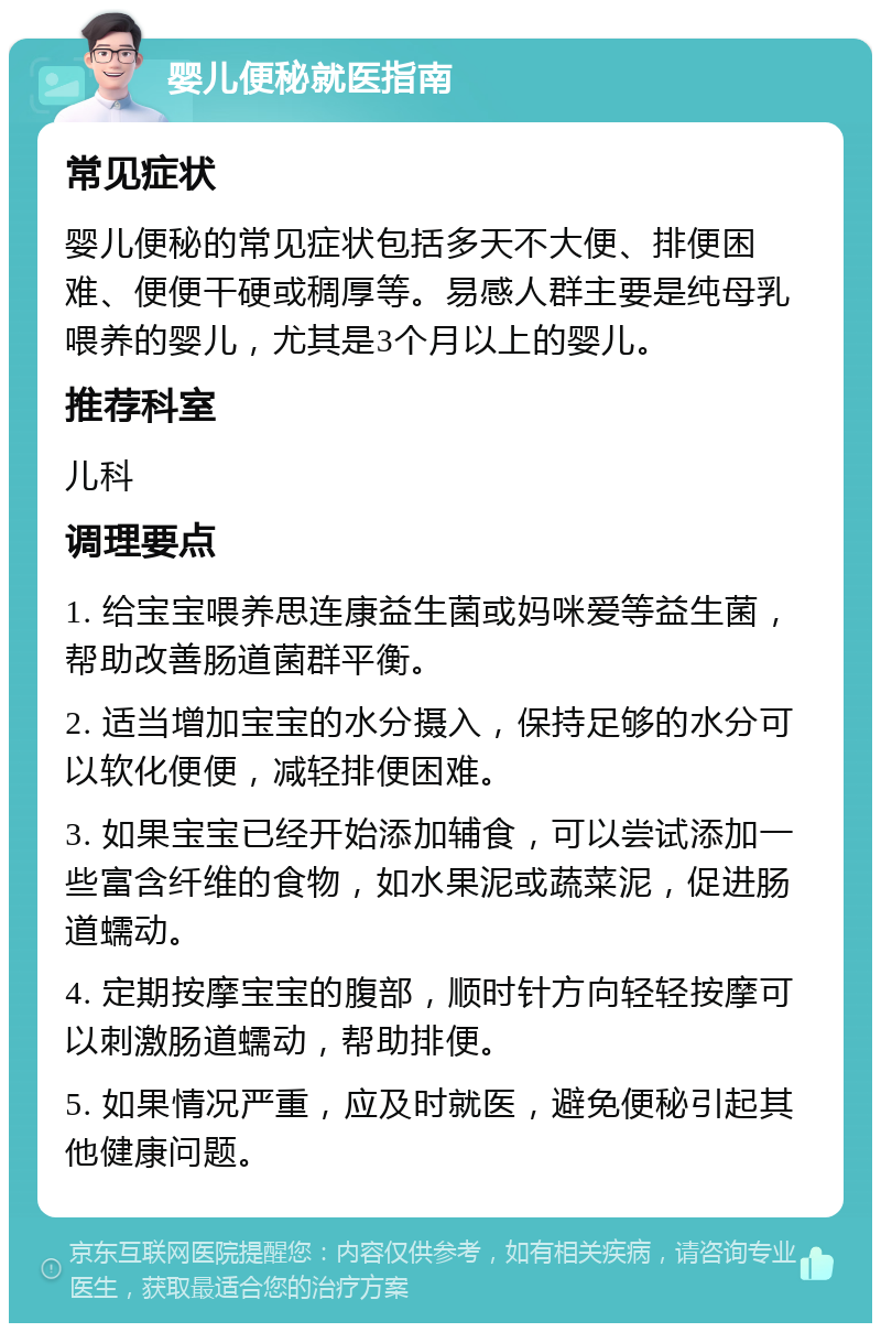 婴儿便秘就医指南 常见症状 婴儿便秘的常见症状包括多天不大便、排便困难、便便干硬或稠厚等。易感人群主要是纯母乳喂养的婴儿，尤其是3个月以上的婴儿。 推荐科室 儿科 调理要点 1. 给宝宝喂养思连康益生菌或妈咪爱等益生菌，帮助改善肠道菌群平衡。 2. 适当增加宝宝的水分摄入，保持足够的水分可以软化便便，减轻排便困难。 3. 如果宝宝已经开始添加辅食，可以尝试添加一些富含纤维的食物，如水果泥或蔬菜泥，促进肠道蠕动。 4. 定期按摩宝宝的腹部，顺时针方向轻轻按摩可以刺激肠道蠕动，帮助排便。 5. 如果情况严重，应及时就医，避免便秘引起其他健康问题。