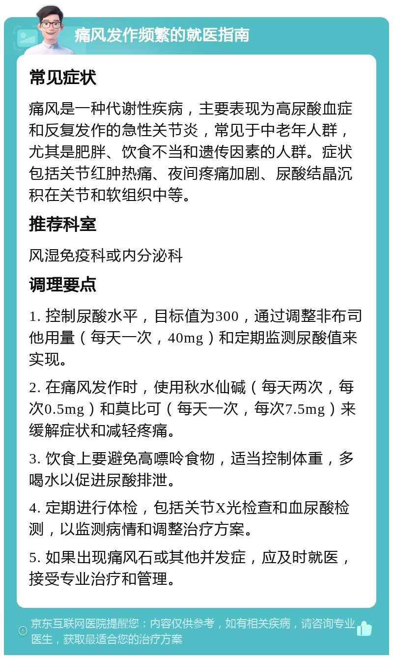 痛风发作频繁的就医指南 常见症状 痛风是一种代谢性疾病，主要表现为高尿酸血症和反复发作的急性关节炎，常见于中老年人群，尤其是肥胖、饮食不当和遗传因素的人群。症状包括关节红肿热痛、夜间疼痛加剧、尿酸结晶沉积在关节和软组织中等。 推荐科室 风湿免疫科或内分泌科 调理要点 1. 控制尿酸水平，目标值为300，通过调整非布司他用量（每天一次，40mg）和定期监测尿酸值来实现。 2. 在痛风发作时，使用秋水仙碱（每天两次，每次0.5mg）和莫比可（每天一次，每次7.5mg）来缓解症状和减轻疼痛。 3. 饮食上要避免高嘌呤食物，适当控制体重，多喝水以促进尿酸排泄。 4. 定期进行体检，包括关节X光检查和血尿酸检测，以监测病情和调整治疗方案。 5. 如果出现痛风石或其他并发症，应及时就医，接受专业治疗和管理。