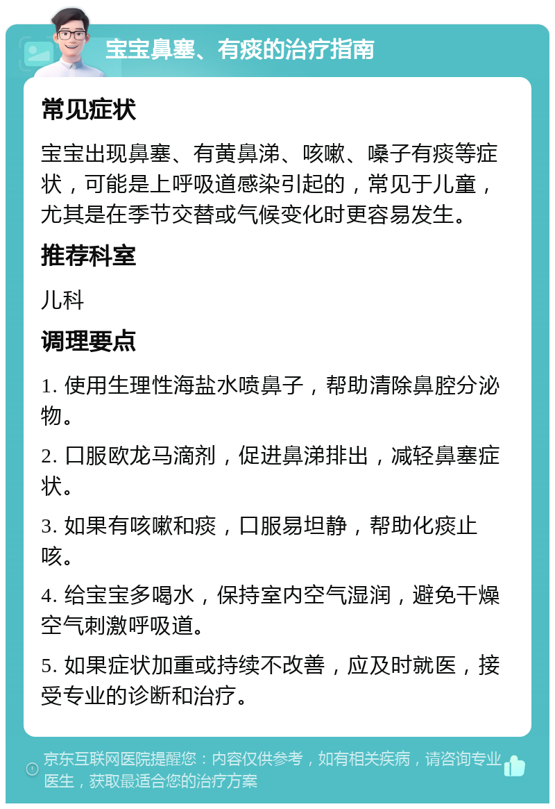 宝宝鼻塞、有痰的治疗指南 常见症状 宝宝出现鼻塞、有黄鼻涕、咳嗽、嗓子有痰等症状，可能是上呼吸道感染引起的，常见于儿童，尤其是在季节交替或气候变化时更容易发生。 推荐科室 儿科 调理要点 1. 使用生理性海盐水喷鼻子，帮助清除鼻腔分泌物。 2. 口服欧龙马滴剂，促进鼻涕排出，减轻鼻塞症状。 3. 如果有咳嗽和痰，口服易坦静，帮助化痰止咳。 4. 给宝宝多喝水，保持室内空气湿润，避免干燥空气刺激呼吸道。 5. 如果症状加重或持续不改善，应及时就医，接受专业的诊断和治疗。