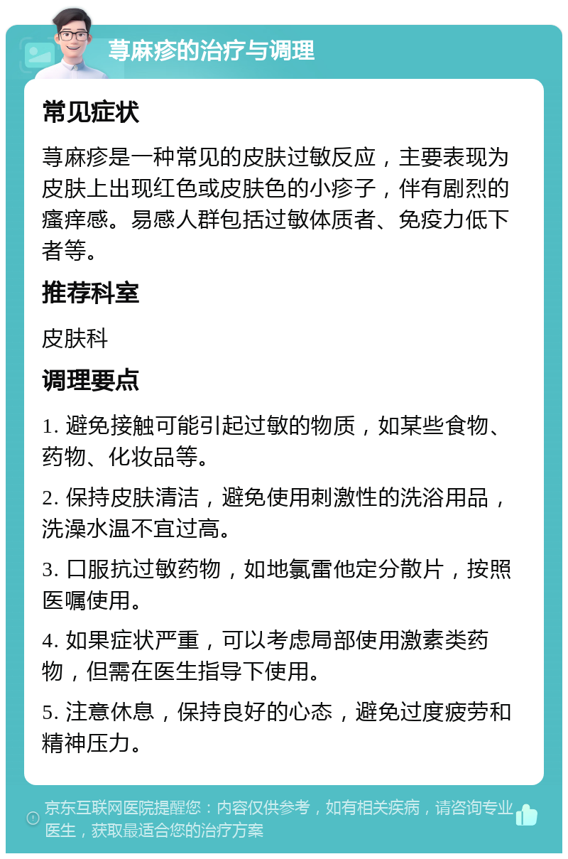 荨麻疹的治疗与调理 常见症状 荨麻疹是一种常见的皮肤过敏反应，主要表现为皮肤上出现红色或皮肤色的小疹子，伴有剧烈的瘙痒感。易感人群包括过敏体质者、免疫力低下者等。 推荐科室 皮肤科 调理要点 1. 避免接触可能引起过敏的物质，如某些食物、药物、化妆品等。 2. 保持皮肤清洁，避免使用刺激性的洗浴用品，洗澡水温不宜过高。 3. 口服抗过敏药物，如地氯雷他定分散片，按照医嘱使用。 4. 如果症状严重，可以考虑局部使用激素类药物，但需在医生指导下使用。 5. 注意休息，保持良好的心态，避免过度疲劳和精神压力。