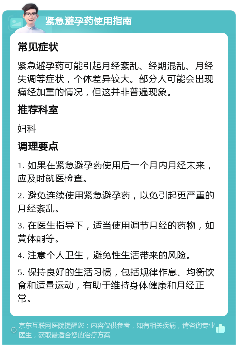 紧急避孕药使用指南 常见症状 紧急避孕药可能引起月经紊乱、经期混乱、月经失调等症状，个体差异较大。部分人可能会出现痛经加重的情况，但这并非普遍现象。 推荐科室 妇科 调理要点 1. 如果在紧急避孕药使用后一个月内月经未来，应及时就医检查。 2. 避免连续使用紧急避孕药，以免引起更严重的月经紊乱。 3. 在医生指导下，适当使用调节月经的药物，如黄体酮等。 4. 注意个人卫生，避免性生活带来的风险。 5. 保持良好的生活习惯，包括规律作息、均衡饮食和适量运动，有助于维持身体健康和月经正常。